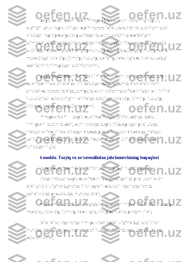 tazyiq va zo‘ravonlikdan himoya qilish   — xotin-qizlarning hayoti, 
sog‘lig‘i uchun paydo bo‘lgan xavfni bartaraf etish, tezkor chora-tadbirlarni talab 
qiladigan hayotiy vaziyatlar yuz berganda xotin-qizlarning xavfsizligini 
ta’minlash, shuningdek jabrlanuvchiga nisbatan tazyiq o‘tkazgan va zo‘ravonlik 
sodir etgan shaxsning takroran g‘ayriqonuniy xatti-harakatlariga yo‘l qo‘ymaslik 
maqsadidagi iqtisodiy, ijtimoiy, huquqiy, tashkiliy, psixologik va boshqa tusdagi 
kechiktirib bo‘lmaydigan tadbirlar tizimi;
tazyiq va zo‘ravonlikning oldini olish   — xotin-qizlarga nisbatan tazyiq 
va zo‘ravonlik sodir etishga olib keladigan sabablar hamda shart-sharoitlarni 
aniqlash va bartaraf etishga, jamiyatda xotin-qizlarning zo‘ravonlikdan xoli bo‘lish
huquqlaridan xabardorligini oshirishga qaratilgan iqtisodiy, ijtimoiy, huquqiy, 
tibbiy va boshqa chora-tadbirlar tizimi;
himoya orderi   — tazyiq va zo‘ravonlikdan jabrlanuvchiga davlat 
himoyasini taqdim etuvchi, xotin-qizlarga tazyiq o‘tkazayotgan yoki ularga 
nisbatan zo‘ravonlik sodir etgan shaxsga yoxud bir guruh shaxslarga nisbatan 
ushbu Qonunda belgilangan ta’sir ko‘rsatish choralari qo‘llanilishiga sabab 
bo‘ladigan hujjat.
4-modda. Tazyiq va zo‘ravonlikdan jabrlanuvchining huquqlari
Tazyiq va zo‘ravonlikdan jabrlanuvchi quyidagi huquqlarga ega:
o‘ziga nisbatan tazyiq va zo‘ravonlik sodir etilganligi yoki ularni sodir 
etish tahdidi to‘g‘risidagi ariza bilan tegishli vakolatli organlarga hamda 
tashkilotlarga yoxud sudga murojaat etish;
maxsus markazlarda, shuningdek bepul telefon liniyasi orqali tekin huquqiy
maslahat, iqtisodiy, ijtimoiy, psixologik, tibbiy va boshqa yordam olish;
ichki ishlar organlariga himoya orderi berish to‘g‘risidagi talab bilan 
murojaat qilish, himoya orderi shartlari buzilgan taqdirda esa, ularni bu haqda 
xabardor qilish; 