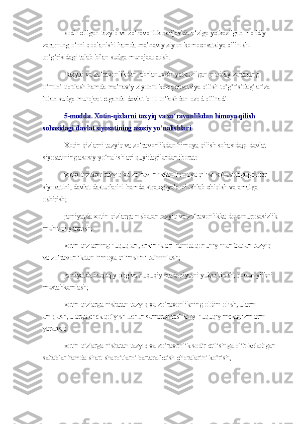 sodir etilgan tazyiq va zo‘ravonlik natijasida o‘ziga yetkazilgan moddiy 
zararning o‘rni qoplanishi hamda ma’naviy ziyon kompensatsiya qilinishi 
to‘g‘risidagi talab bilan sudga murojaat etish.
Tazyiq va zo‘ravonlikdan jabrlanuvchi yetkazilgan moddiy zararning 
o‘rnini qoplash hamda ma’naviy ziyonni kompensatsiya qilish to‘g‘risidagi ariza 
bilan sudga murojaat etganda davlat boji to‘lashdan ozod qilinadi.
5-modda. Xotin-qizlarni tazyiq va zo‘ravonlikdan himoya qilish 
sohasidagi davlat siyosatining asosiy yo‘nalishlari
Xotin-qizlarni tazyiq va zo‘ravonlikdan himoya qilish sohasidagi davlat 
siyosatining asosiy yo‘nalishlari quyidagilardan iborat:
xotin-qizlarni tazyiq va zo‘ravonlikdan himoya qilish sohasidagi gender 
siyosatini, davlat dasturlarini hamda strategiyalarni ishlab chiqish va amalga 
oshirish;
jamiyatda xotin-qizlarga nisbatan tazyiq va zo‘ravonlikka doir murosasizlik
muhitini yaratish;
xotin-qizlarning huquqlari, erkinliklari hamda qonuniy manfaatlari tazyiq 
va zo‘ravonlikdan himoya qilinishini ta’minlash;
jamiyatda huquqiy ong va huquqiy madaniyatni yuksaltirish, qonuniylikni 
mustahkamlash;
xotin-qizlarga nisbatan tazyiq va zo‘ravonlikning oldini olish, ularni 
aniqlash, ularga chek qo‘yish uchun samarali tashkiliy-huquqiy mexanizmlarni 
yaratish;
xotin-qizlarga nisbatan tazyiq va zo‘ravonlik sodir etilishiga olib keladigan 
sabablar hamda shart-sharoitlarni bartaraf etish choralarini ko‘rish; 