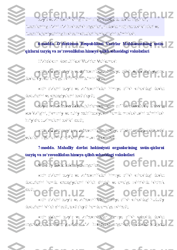 tazyiq va zo‘ravonlikning oldini olish maqsadida davlat organlari, 
fuqarolarning o‘zini o‘zi boshqarish organlari, nodavlat notijorat tashkilotlari va 
fuqarolik jamiyatining boshqa institutlari hamkorligini ta’minlash.
6-modda.   O‘zbekiston   Respublikasi   Vazirlar   Mahkamasining   xotin-
qizlarni tazyiq va zo‘ravonlikdan himoya qilish sohasidagi vakolatlari
O‘zbekiston Respublikasi Vazirlar Mahkamasi:
xotin-qizlarni   tazyiq   va   zo‘ravonlikdan   himoya   qilish   sohasidagi   yagona
davlat siyosati amalga oshirilishini ta’minlaydi;
xotin-qizlarni   tazyiq   va   zo‘ravonlikdan   himoya   qilish   sohasidagi   davlat
dasturlarini va strategiyalarni tasdiqlaydi;
tazyiq   va   zo‘ravonlikdan   jabrlanuvchilarni   qo‘llab-quvvatlash,   ularning
xavfsizligini,   jismoniy   va   ruhiy   reabilitatsiyasini   hamda   moslashuvini   ta’minlash
bo‘yicha tuzilmalarni tashkil etadi;
xotin-qizlarni tazyiq va zo‘ravonlikdan himoya qilishni amalga oshiruvchi
vakolatli organlarning hamkorligini muvofiqlashtiradi.
7-modda.   Mahalliy   davlat   hokimiyati   organlarining   xotin-qizlarni
tazyiq va zo‘ravonlikdan himoya qilish sohasidagi vakolatlari
Mahalliy davlat hokimiyati organlari:
xotin-qizlarni   tazyiq   va   zo‘ravonlikdan   himoya   qilish   sohasidagi   davlat
dasturlarini   hamda   strategiyalarni   ishlab   chiqish   va   amalga   oshirishda   ishtirok
etadi;
xotin-qizlarni   tazyiq   va   zo‘ravonlikdan   himoya   qilish   sohasidagi   hududiy
dasturlarni ishlab chiqadi, tasdiqlaydi hamda amalga oshiradi;
xotin-qizlarni   tazyiq   va   zo‘ravonlikdan   himoya   qilish   sohasida   davlat
organlari,   fuqarolarning   o‘zini   o‘zi   boshqarish   organlari,   nodavlat   notijorat 