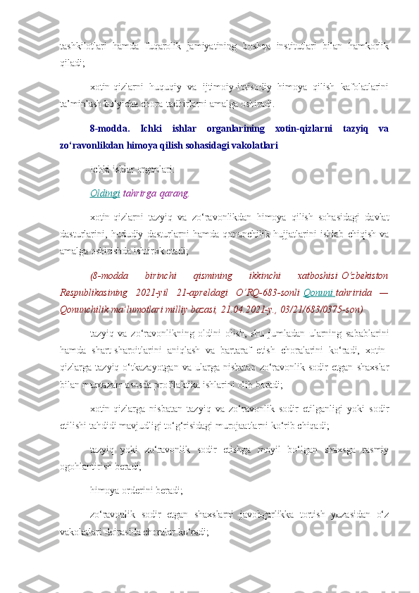 tashkilotlari   hamda   fuqarolik   jamiyatining   boshqa   institutlari   bilan   hamkorlik
qiladi;
xotin-qizlarni   huquqiy   va   ijtimoiy-iqtisodiy   himoya   qilish   kafolatlarini
ta’minlash bo‘yicha chora-tadbirlarni amalga oshiradi.
8-modda.   Ichki   ishlar   organlarining   xotin-qizlarni   tazyiq   va
zo‘ravonlikdan himoya qilish sohasidagi vakolatlari
Ichki ishlar organlari:
Oldingi   tahrirga   qarang.
xotin-qizlarni   tazyiq   va   zo‘ravonlikdan   himoya   qilish   sohasidagi   davlat
dasturlarini,   hududiy   dasturlarni   hamda   qonunchilik   hujjatlarini   ishlab   chiqish   va
amalga oshirishda ishtirok etadi;
(8-modda 	birinchi	 	qismining	 	ikkinchi	 	xatboshisi   O‘zbekiston
Respublikasining	
 2021-yil	 21-apreldagi	 O‘RQ-683-sonli   Qonuni 	      tahririda	 —
Qonunchilik	
 ma’lumotlari	 milliy	 bazasi,	 21.04.2021-y.,	 03/21/683/0375-son)
tazyiq   va   zo‘ravonlikning   oldini   olish,   shu   jumladan   ularning   sabablarini
hamda   shart-sharoitlarini   aniqlash   va   bartaraf   etish   choralarini   ko‘radi,   xotin-
qizlarga  tazyiq   o‘tkazayotgan   va   ularga  nisbatan   zo‘ravonlik  sodir   etgan   shaxslar
bilan muntazam asosda profilaktika ishlarini olib boradi;
xotin-qizlarga   nisbatan   tazyiq   va   zo‘ravonlik   sodir   etilganligi   yoki   sodir
etilishi tahdidi mavjudligi to‘g‘risidagi murojaatlarni ko‘rib chiqadi;
tazyiq   yoki   zo‘ravonlik   sodir   etishga   moyil   bo‘lgan   shaxsga   rasmiy
ogohlantirish beradi;
himoya orderini beradi;
zo‘ravonlik   sodir   etgan   shaxslarni   javobgarlikka   tortish   yuzasidan   o‘z
vakolatlari doirasida choralar ko‘radi; 