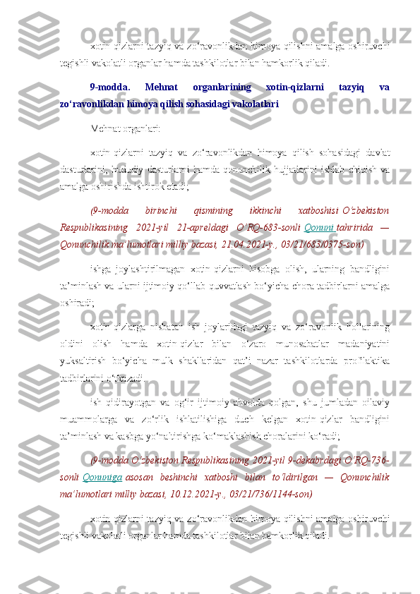 xotin-qizlarni tazyiq va zo‘ravonlikdan himoya qilishni amalga oshiruvchi
tegishli vakolatli organlar hamda tashkilotlar bilan hamkorlik qiladi.
9-modda.   Mehnat   organlarining   xotin-qizlarni   tazyiq   va
zo‘ravonlikdan himoya qilish sohasidagi vakolatlari
Mehnat organlari:
xotin-qizlarni   tazyiq   va   zo‘ravonlikdan   himoya   qilish   sohasidagi   davlat
dasturlarini,   hududiy   dasturlarni   hamda   qonunchilik   hujjatlarini   ishlab   chiqish   va
amalga oshirishda ishtirok etadi;
(9-modda 	birinchi	 	qismining	 	ikkinchi	 	xatboshisi   O‘zbekiston
Respublikasining	
 2021-yil	 21-apreldagi	 O‘RQ-683-sonli   Qonuni 	      tahririda	 —
Qonunchilik	
 ma’lumotlari	 milliy	 bazasi,	 21.04.2021-y.,	 03/21/683/0375-son)
ishga   joylashtirilmagan   xotin-qizlarni   hisobga   olish,   ularning   bandligini
ta’minlash va ularni ijtimoiy qo‘llab-quvvatlash bo‘yicha chora-tadbirlarni amalga
oshiradi;
xotin-qizlarga   nisbatan   ish   joylaridagi   tazyiq   va   zo‘ravonlik   hollarining
oldini   olish   hamda   xotin-qizlar   bilan   o‘zaro   munosabatlar   madaniyatini
yuksaltirish   bo‘yicha   mulk   shakllaridan   qat’i   nazar   tashkilotlarda   profilaktika
tadbirlarini o‘tkazadi.
ish   qidirayotgan   va   og‘ir   ijtimoiy   ahvolda   qolgan,   shu   jumladan   oilaviy
muammolarga   va   zo‘rlik   ishlatilishiga   duch   kelgan   xotin-qizlar   bandligini
ta’minlash va kasbga yo‘naltirishga ko‘maklashish choralarini ko‘radi;
(9-modda	
 O‘zbekiston	 Respublikasining	 2021-yil	 9-dekabrdagi	 O‘RQ-736-
sonli   Qonuniga   asosan	
 beshinchi	 xatboshi	 bilan	 to‘ldirilgan	 —	 Qonunchilik
ma’lumotlari	
 milliy	 bazasi,	 10.12.2021-y.,	 03/21/736/1144-son)
xotin-qizlarni tazyiq va zo‘ravonlikdan himoya qilishni amalga oshiruvchi
tegishli vakolatli organlar hamda tashkilotlar bilan hamkorlik qiladi. 