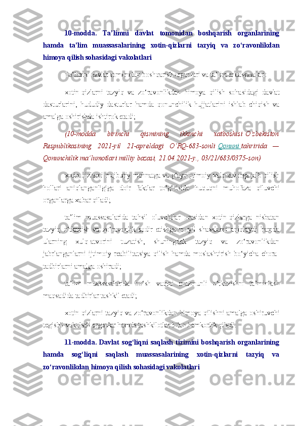 10-modda.   Ta’limni   davlat   tomonidan   boshqarish   organlarining
hamda   ta’lim   muassasalarining   xotin-qizlarni   tazyiq   va   zo‘ravonlikdan
himoya qilish sohasidagi vakolatlari
Ta’limni davlat tomonidan boshqarish organlari va ta’lim muassasalari:
xotin-qizlarni   tazyiq   va   zo‘ravonlikdan   himoya   qilish   sohasidagi   davlat
dasturlarini,   hududiy   dasturlar   hamda   qonunchilik   hujjatlarini   ishlab   chiqish   va
amalga oshirishda ishtirok etadi;
(10-modda 	birinchi	 	qismining	 	ikkinchi	 	xatboshisi   O‘zbekiston
Respublikasining	
 2021-yil	 21-apreldagi	 O‘RQ-683-sonli   Qonuni 	      tahririda	 —
Qonunchilik	
 ma’lumotlari	 milliy	 bazasi,	 21.04.2021-y.,	 03/21/683/0375-son)
xotin-qizlarni majburiy mehnatga va g‘ayriijtimoiy xulq-atvorga jalb qilish
hollari   aniqlanganligiga   doir   faktlar   to‘g‘risida   huquqni   muhofaza   qiluvchi
organlarga xabar qiladi;
ta’lim   muassasalarida   tahsil   oluvchilar   orasidan   xotin-qizlarga   nisbatan
tazyiq   o‘tkazish   va   zo‘ravonlik   sodir   etishga   moyil   shaxslarni   aniqlaydi   hamda
ularning   xulq-atvorini   tuzatish,   shuningdek   tazyiq   va   zo‘ravonlikdan
jabrlanganlarni   ijtimoiy   reabilitatsiya   qilish   hamda   moslashtirish   bo‘yicha   chora-
tadbirlarni amalga oshiradi;
ta’lim   muassasalarida   bo‘sh   vaqtni   mazmunli   o‘tkazishni   ta’minlash
maqsadida tadbirlar tashkil etadi;
xotin-qizlarni tazyiq va zo‘ravonlikdan himoya qilishni amalga oshiruvchi
tegishli vakolatli organlar hamda tashkilotlar bilan hamkorlik qiladi.
11-modda.   Davlat   sog‘liqni   saqlash   tizimini   boshqarish   organlarining
hamda   sog‘liqni   saqlash   muassasalarining   xotin-qizlarni   tazyiq   va
zo‘ravonlikdan himoya qilish sohasidagi vakolatlari 