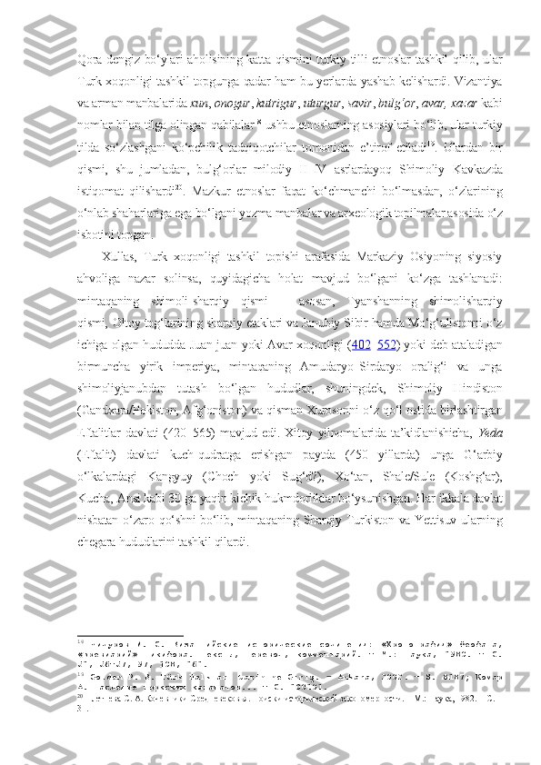 Qora  dengiz bo‘ylari  aholisining katta  qismini  turkiy tilli  etnoslar  tashkil  qilib, ular
Turk xoqonligi tashkil topgunga qadar ham bu yerlarda yashab kelishardi. Vizantiya
va arman manbalarida  xun ,  onogur ,  kutrigur ,  uturgur ,  savir ,  bulg‘or ,  avar, xazar  kabi
nomlar bilan tilga olingan qabilalar 18
 ushbu etnoslarning asosiylari bo‘lib, ular turkiy
tilda   so‘zlashgani   ko‘pchilik   tadqiqotchilar   tomonidan   e’tirof   etiladi 19
.   Ulardan   bir
qismi,   shu   jumladan,   bulg‘orlar   milodiy   II–IV   asrlardayoq   Shimoliy   Kavkazda
istiqomat   qilishardi 20
.   Mazkur   etnoslar   faqat   ko‘chmanchi   bo‘lmasdan,   o‘zlarining
o‘nlab shaharlariga ega bo‘lgani yozma manbalar va arxeologik topilmalar asosida o‘z
isbotini topgan. 
Xullas,   Turk   xoqonligi   tashkil   topishi   arafasida   Markaziy   Osiyoning   siyosiy
ahvoliga   nazar   solinsa,   quyidagicha   holat   mavjud   bo‘lgani   ko‘zga   tashlanadi:
mintaqaning   shimoli-sharqiy   qismi   –   asosan,   Tyanshanning   shimoli sharqiy
qismi‚ Oltoy tog‘larining sharqiy etaklari va Janubiy Sibir hamda Mo‘g‘ulistonni o‘z
ichiga olgan hududda Juan-juan yoki Avar xoqonligi ( 402 – 552 ) yoki deb ataladigan
birmuncha   yirik   imperiya,   mintaqaning   Amudaryo–Sirdaryo   oralig‘i   va   unga
shimoliy janubdan   tutash   bo‘lgan   hududlar,   shuningdek,   Shimoliy   Hindiston
(Gandxara/Pokiston, Afg‘oniston) va qisman Xurosonni o‘z qo‘l ostida birlashtirgan
Eftalitlar   davlati   (420–565)   mavjud   edi.   Xitoy   yilnomalarida   ta’kidlanishicha,   Yeda
(Eftalit)   davlati   kuch-qudratga   erishgan   paytda   (450   yillarda)   unga   G‘arbiy
o‘lkalardagi   Kangyuy   (Choch   yoki   Sug‘d?),   Xo‘tan,   Shale/Sule   (Koshg‘ar),
Kucha‚ Ansi kabi 30 ga yaqin kichik hukmdorliklar bo‘ysunishgan. Har ikkala davlat
nisbatan o‘zaro qo‘shni bo‘lib, mintaqaning Sharqiy Turkiston va Yettisuv ularning
chegara hududlarini tashkil qilardi. 
18
  Чичуров   И.   С.   Византийские   исторические   сочинения:   «Хронография»   Феофана,
«Бревиарий»   Никифора.   Тексты,   перевод,   комментарий.   –   М.:   Наука,   1980.   –   С .
51, 56–57, 97, 108, 161. 
19
  Golden P. B. Türk Halkları tarihine Giriş.  ‒   Ankara, 2002 .   –  S.  81 87; Комар
А. Наследие тюркских каганатов... – С. 100 101. 
20
 Плетнева С. А. Кочевники Средневековья. Поиски исторической закономерности. – М.: Наука, 1982. – С. 
31 .  