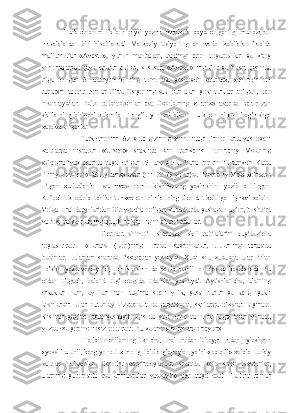 Turk   etnonim   ilk   bor   qaysi   yozma   manbada   qayd   etilganligi   munozarali
masalalardan   biri   hisoblanadi.   Markaziy   Osiyoning   chorvador   kabilalari   haqida
ma’lumotlar   «Avesto»,   yunon   manbalari,   qadimgi   eron   qoyatoshlari   va   xitoy
yilnomalarida   qayd   etilgan   bo’lib,   xususan,   «Avesto»ning   Got   va   Yasht   qismida
tilga   olingan   Amudaryoning   o’ng   tomonida   yashovchi   «turlar»,   «chopqir   otli
turlar»ni   tadqiqotchilar   O’rta   Osiyoning   sak   qabilalari   yoki   turklar   bo’lgan,   deb
hisoblaydilar.   Ba’zi   tadqiqotchilar   esa   Geodotning   «Tarix»   asarida   keltirilgan
skiflarning   birinchi   xukmdori   Targ’itoy   nomi   bilan     Turk   etnonimini   bog’lashga
xarakat qilganlar.
         Turk etnonimi Azov dengizining shimolidagi o’rmonlarda yashovchi
xalqlarga   nisbatan   «turcae»   shaklida   Rim   tarixchisi   Pompeniy   Melaning
«Geografiya»   asarida   qayd   etilgan.   SHuningdek,   Yana   bir   rimlik   tarixchi   Katta
Pliniy o’zining «TabIIy tarix» asari (mil 23-79 yillar)da Pompeniy Mela ko’rsatib
o’tgan   xududlarda     «turcae»   nomli   kishilarning   yashashini   yozib   qoldirgan.
Ko’pchilik tadqiqotchilar   turkae  etnonimlarining Gerodot keltirgan   iyrkai  xalqini
Volga-Ural daryolaridan Oltoygacha bo’lgan xududlarda yashagan ug’or, boshqird
va boshqa xalqlarning ajdodi bo’lganligini e’tirof etadilar.
                  Gerodot   shimoli   –sharqdagi   skif   qabilalarini   quyidagicha
joylashtiradi.   «Tanais   (Don)ning   ortida   savromatlar,   ..ularning   tepasida
budinlar,   ..ulardan   sharqda   fissagetlar   yashaydi.   Xudi   shu   xududda   ular   Bilan
qo’shni   yashovchi   yirki,   ulardan   sharqda   qattiq   toshli,   notekis   еr   boshlanadi.   Bu
еrdan   o’tgach,   baland   tog’   etagida   odamlar   yashaydi.   Aytishlaricha,   ularning
erkaklari   ham,   ayollari   ham   tug’ma   sochi   yo’k,   yassi   burun   va   keng   iyakli
kishilardir.   Ular   butunlay   o’zgacha   tilda   gaplashadi,   skiflarga   o’xshab   kiyinadi.
Kishilar   yog’ochlarda   yashaydi.   Qishda   yog’ochni   qalin   oq   kigiz   bilan   yopadi,
yozda esa yopinchiqsiz qoldiradi. Bu xalqning nomi argippeydir»
                 Tadqiqotchilarning fikricha, Ural ortidan Oltoyga qadar joylashgan
«yassi burunli, keng yonoqli» mongoloid argippeylar, ya’ni «oq otli» xalqlar turkiy
xalqlar   bo’lganlar.   Gerodot   «argippeylardan   sharqda   ko’p   sonli   issedonlar,
ularning   yuqorisida   esa   arimaspalar   yashaydi»   deb   qayd   etadi.   Tadqiqotchilar 