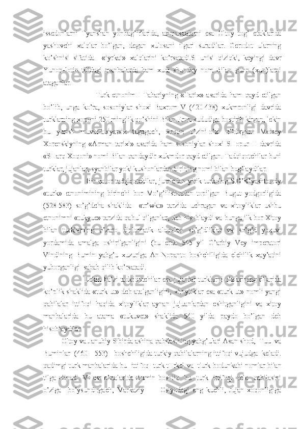 issedonlarni   Tyanshan   yonbag’irlarida,   arimaspalarni   esa   Oltoy   tog’   etaklarida
yashovchi   xalqlar   bo’lgan,   degan   xulosani   ilgari   suradilar.   Gerodot   ularning
ko’shnisi   sifatida     «iyrkai»   xalqlarini   ko’rsatadi.SHunisi   qiziqki,   keyingi   davr
Yunon-lotin   tilidagi   manbalarda   ham   xudi   shunday   nom   Bilan   gunn   (xun)larni
ataganlar.
                    Turk   etnonimII   Tabariyning   «Tarix»   asarida   ham   qayd   etilgan
bo’lib,   unga   ko’ra,   sosoniylar   shoxi   Baxrom   V   (420-438)   xukmronligi   davrida
turklarning xoqoni 250 minglik qo’shini Bilan Eron xududiga bostirib kirgan, lekin
bu   yurish   muvaffaqiyatsiz   tugagach,   xoqon   o’zini-o’zi   o’ldirgan.   Moisey
Xorenskiyning   «Arman   tarixi»   asarida   ham   sosoniylar   shoxi   SHopur   II   davrida
«SHarq Xoqoni» nomi Bilan qandaydir xukmdor qayd etilgan. Tadqiqotchilar buni
turklar, jujanlar, syanbilar yoki kushonlardan birining nomi bilan bog’laydilar.
                Bir  qator  tadqiqotchilar,  jumladan  yirik turkolog  S.G’Klyashtorniy
«turk»   etnonimining   birinchi   bor   Mo’g’ilistondan   topilgan   Bugut   yodgorligida
(528-583)   so’g’dcha   shaklida     «tr’wkt»   tarzida   uchragan   va   xitoyliklar   ushbu
etnonimni «tukyue» tarzida qabul qilganlar, deb hisoblaydi va bunga ilk bor Xitoy
bilan   turklarning   o’zaro   diplomatik   aloqalari   so’g’dliklar   va   so’g’d   yozuvi
yordamida   amalga   oshirilganligini   (bu   еrda   545   yil   G’arbiy   Vey   imperatori
Vindining   Bumin   yabg’u   xuzuriga   An-Nopanto   boshchiligida   elchilik   xay’atini
yuborganligi  sabab qilib ko’rsatadi.
               Lekin ba’zi tadqiqotchilar esa  jujanlar  turklarni o’zlarining tillarida
ko’plik shaklida «turk-ut» deb atalganligini, xitoyliklar esa «turk-ut» nomli yangi
qabilalar   ittifoqi   haqida   xitoyliklar   aynan   jujuanlardan   eshitganligini   va   xitoy
manbalarida   bu   atama   «tukuvet»   shaklida   540   yilda   paydo   bo’lgan   deb
hisoblaydilar
Oltoy va Janubiy Sibirda ashina qabilasining yabg’ulari Asan-shod,  Tuu  va
Buminlar  (460—553)   boshchiligida turkiy qabilalarning ittifoqi vujudga  keladi.
qadimgi turk manbalarida bu  ittifoq    turk tIIrkel   va    t'urk bodun kabi nomlar bilan
tilga   olinadi.   VI   asr   o’rtalarida   Bumin   boshliq     bu     turk     ittifoqi     tele     qabilasini
o’ziga     bo’ysundirgach,   Markaziy           Osiyodagi   eng   kuchli,   Jujan   xoqonligiga 