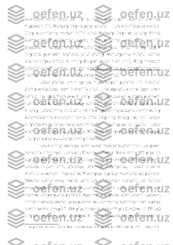 qaqshatkich   zarba   beradi.   551     yilda   Bumin   xoqon,   ya’ni   xukmdor   unvoniga
muyassar bo’lib, Markaziy Osiyoda yangi saltanat —Turk xoqonligiga asos soladi.
Oltoy   xoqonlikning   markazi   bo’lib   qoladi.Markaziy   Osiyo   va   Janubiy   Sibirda
xukmronlikni   mustahkamlab   olgach,   Bumin   va   uning   ukasi   Istemi   xoqonlik
chegaralarini   kengaytirishga   kirishadilar.   Kisqa   vaqt   ichida   Yenisey   daryosi
bo’ylarida   yashovchi   kirg’izlar,   janubi-g’arbiy   Manjuriyaning   mo’g’ul   qabilasi
kidanlar bo’ysundiriladi. SHimoliy Xitoy viloyatlari bosib olinib, Xitoy imperatori
turklar bilan sulh tuzishga, keyinchalik  esa xatto u_yiliga yuz ming to’p ipak mato
hisobida xoqonlikka o’lpon to’lab turishga majbur bo’ladi.
Turklar   g’arbga   tomon   ayniqsa   muvaffaqiyatli   yurishlar   olib   boradilar.
g’arbiy xarakatlarga Istemi boshchilik qiladi. Unga «yabg’u xoqon »   degan unvon
beriladi. Tez orada Yettisuv va SHarqiy Turkistonga tutashgan yurtlarda yashovchi
nushibi, dulu va turgash kabi turkiy qabilalar buy sundiriladi. 555 yildayok turklar
SHarkiy Turkistonning obod dehqonchilik viloyatlarining kattagina qismini va boy
xunarmakdchilik   shaharlarini   hamda   O’rta   Osiyoning   Sirdaryo   va   Orol   dengizi
bo’ylarigacha cho’zilgan keng dasht mintaqasini butunlay egallab oladilar. Turklar
xokimligi   shu   paytlarda,   shubhasiz,   Xorazmga   ham   yoyilib,   xoqonlik   chegarasi
Eftaliylar davlati xududlariga borib yondashadi.
Turk xoqonligi avarlarga qarshi kurash masalasida g’arb bilan juda yaxshi
hamkorlik olib borgan. Jumladan, Vizantiya tarixchisi Menandrning 562-yilga oid
quyidagi   yodnomasi   bu   fikrni   tasdiqlaydi.   Uning   yozishicha,   562-yilda   Avarlar
turklarga   hujum   qilib,   g’alabaga   erishmay   chekinganda,   Turklar   podshosi
Silziboulos  avarlarni  o’rganadi  va Vizantiyaga  quyidagi  mazmunda xat  yuboradi:
“Avarlar   qushlar   emas,   havoda   uchib   turk   qilichlaridan   qochgani,   ular   baliqlar
emas,   suvga   sho’ng’ib,   dengiz   chuqurligida   yo’qolib   qolsa.   Ular   ham   biz   kabi
odam va ular yer yuzida yurishadi. Agar men eftaliylarga qarshi urushni tugatsam,
birinchi navbatda avarlar ustiga yuraman va ular mening kuchimdan hech qayerga
qochib ketisha olmaydi. ” 1
  558 yilga borganda turklar Yoyiq (Ural) va Itil (Volga)
bo’ylarini zabt etib, undan g’arbda va SHimoliy Kavkazda bepoyon еrlarni egallab
1
  History of civilizations of  Central Asia .The crossroads of civilizations: A.D. 250 to 750 Volume III.1996, p.  318 