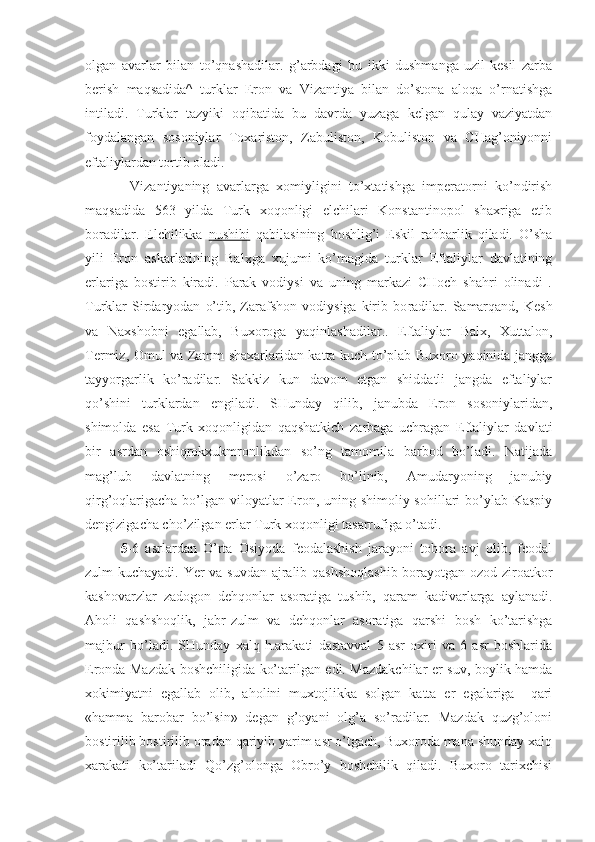 olgan   avarlar   bilan   to’qnashadilar.   g’arbdagi   bu   ikki   dushmanga   uzil-kesil   zarba
berish   maqsadida^   turklar   Eron   va   Vizantiya   bilan   do’stona   aloqa   o’rnatishga
intiladi.   Turklar   tazyiki   oqibatida   bu   davrda   yuzaga   kelgan   qulay   vaziyatdan
foydalangan   sosoniylar   Toxariston,   Zabuliston,   Kobuliston   va   CHag’oniyonni
eftaliylardan tortib oladi.
Vizantiyaning   avarlarga   xomiyligini   to’xtatishga   imperatorni   ko’ndirish
maqsadida   563   yilda   Turk   xoqonligi   elchilari   Konstantinopol   shaxriga   еtib
boradilar.   Elchilikka   nushibi   qabilasining   boshlig’i   Eskil   rahbarlik   qiladi.   O’sha
yili   Eron   askarlarining   Balxga   xujumi   ko’magida   turklar   Eftaliylar   davlatining
еrlariga   bostirib   kiradi.   Parak   vodiysi   va   uning   markazi   CHoch   shahri   olinadi   .
Turklar   Sirdaryodan   o’tib,   Zarafshon   vodiysiga   kirib   bo radilar.   Samarqand,   Kesh
va   Naxshobni   egallab,   Buxoroga   yaqinlashadilar..   Eftaliylar   Balx,   Xuttalon,
Termiz, Omul va Zamm shaxarlaridan katta kuch to’plab Buxoro yaqinida jangga
tayyorgarlik   ko’radilar.   Sakkiz   kun   davom   etgan   shiddatli   jangda   eftaliylar
qo’shini   turklardan   еngiladi.   SHunday   qilib,   janubda   Eron   sosoniylaridan,
shimolda   esa   Turk   xoqonligidan   qaqshatkich   zarbaga   uchragan   Eftaliylar   davlati
bir   asrdan   oshiqrokxukmronlikdan   so’ng   tamomila   barbod   bo’ladi.   Natijada
mag’lub   davlatning   merosi   o’zaro   bo’linib,   Amudaryoning   janubiy
qirg’oqlarigacha bo’lgan viloyatlar  Eron, uning shimoliy sohillari  bo’ylab Kaspiy
dengizigacha cho’zilgan еrlar Turk xoqonligi tasarrufiga o’tadi.
5- 6   asrlardan   O’rta   Osiyoda   feodalashish   jarayoni   tobora   avj   olib,   feodal
zulm kuchayadi. Yer va suvdan ajralib qashshoqlashib borayotgan ozod ziroatkor
kashovarzlar   zadogon   dehqonlar   asoratiga   tushib,   qaram   kadivarlarga   aylanadi.
Aholi   qashshoqlik,   jabr-zulm   va   dehqonlar   asoratiga   qarshi   bosh   ko’tarishga
majbur   bo’ladi.   SHunday   xalq   h.arakati   dastavval   5   asr   oxiri   va   6   asr   boshlarida
Eronda Mazdak boshchiligida ko’tarilgan edi. Mazdakchilar еr-suv, boylik hamda
xokimiyatni   egallab   olib,   aholini   muxtojlikka   solgan   katta   еr   egalariga     qari
«hamma   barobar   bo’lsin»   degan   g’oyani   olg’a   so’radilar.   Mazdak   quzg’oloni
bostirilib bostirilib oradan qariyib yarim asr o’tgach, Buxoroda mana shunday xalq
xarakati   ko’tariladi   Qo’zg’olonga   Obro’y   boshchilik   qiladi.   Buxoro   tarixchisi 