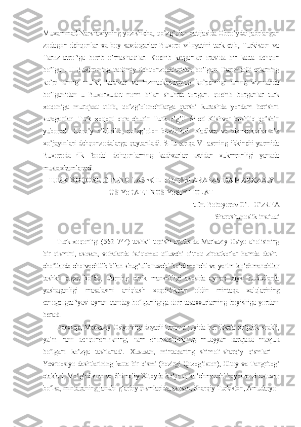 Muxammad Narshaxiyning yozishicha, qo’zg’olon natijasida Obro’ydai jabrlangan
zodagon   dehqonlar   va   boy   savdogarlar   Buxoro   viloyatini   tark   etib,   Turkiston   va
Taroz   atrofiga   borib   o’rnashadilar.   Kochib   ketganlar   orasida   bir   katta   dehqon
bo’lgan.   U   Buxoroning   qadimiy  dehqonzodalaridan   bo’lgan.  Daromadli   еrlarning
ko’pi   uning   mulki,   kadivar   va   hizmatkorlarning   ko’pchiligi   uning   xizmatida
bo’lganidan   u   Buxorxudot   nomi   bilan   shuhrat   topgan.   qochib   borganlar   turk
xoqoniga   murojaat   qilib,   qo’zg’olonchilarga   qarshi   kurashda   yordam   berishni
suraganlar.   Turk   xoqoni   qora-churin   Turk   o’g’li   SHeri   Kishvar   boshliq   qo’shin
yuboradi.   Obro’y   o’ldirilib,   qo’zg’olon   bostiriladi.   Kadivar   va   xizmatkorlar   o’z
xo’jayinlari dehqonzodalarga qaytariladi. SHu tariqa VI asrning ikkinchi yarmida
Buxoroda   ilk   feodal   dehqonlarning   kadivarlar   ustidan   xukmronligi   yanada
mustaxkamlanadi.
TURK XOQONLIGINING TAShKIL TOPIShI ARAFASIDA MARKAZIY
OSIYoDA ETNOSIYoSIY HOLAT
t.f.n. Boboyorov G‘.  – O‘zR FA
 Sharqshunoslik instituti 
Turk xoqonligi (552–744) tashkil  topishi arafasida Markaziy Osiyo aholisining
bir   qismini,   asosan,   vohalarda   istiqomat   qiluvchi   o‘troq   ziroatkorlar   hamda   dasht-
cho‘llarda chorvachilik bilan shug‘ullanuvchi ko‘chmanchi va yarim ko‘chmanchilar
tashkil   etgan   bo‘lib,   ularning   etnik   mansubligi   asosida   aynan   qaysi   hududlarda
yashaganligi   masalasini   aniqlash   xoqonlikdan   oldin   mintaqa   xalqlarining
etnogeografiyasi aynan qanday bo‘lganligiga doir tasavvurlarning boyishiga yordam
beradi.
Darvoqe, Markaziy Osiyoning deyarli hamma joyida har ikkala xo‘jalik shakli,
ya’ni   ham   dehqonchilikning,   ham   chorvachilikning   muayyan   darajada   mavjud
bo‘lgani   ko‘zga   tashlanadi.   Xususan,   mintaqaning   shimoli-sharqiy   qismlari   –
Yevroosiyo dashtlarining katta bir qismi (hozirgi Qozog‘iston), Oltoy va Tangritog‘
etaklari, Mo‘g‘uliston va Shimoliy Xitoyda ko‘proq ko‘chmanchi hayot tarzi ustuvor
bo‘lsa, mintaqaning janubi-g‘arbiy qismlarida, asosan, Sharqiy Turkiston, Amudaryo– 