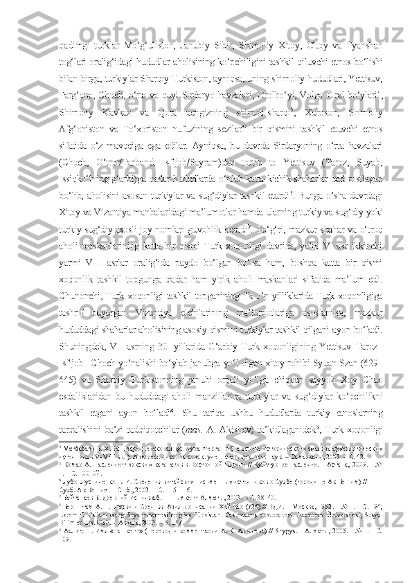 qadimgi   turklar   Mo‘g‘uliston,   Janubiy   Sibir,   Shimoliy   Xitoy,   Oltoy   va   Tyanshan
tog‘lari oralig‘idagi hududlar aholisining ko‘pchiligini tashkil qiluvchi etnos bo‘lishi
bilan birga, turkiylar Sharqiy Turkiston, ayniqsa, uning shimoliy hududlari, Yettisuv,
Farg‘ona, Choch, o‘rta va quyi Sirdaryo havzalari, Orolbo‘yi, Volga–Ural bo‘ylari 4
,
Shimoliy   Kavkaz   va   Qora   dengizning   shimoli-sharqi 5
,   Xuroson,   Shimoliy
Afg‘oniston   va   To‘xoriston   nufuzining   sezilarli   bir   qismini   tashkil   etuvchi   etnos
sifatida   o‘z   mavqeiga   ega   edilar.   Ayniqsa,   bu   davrda   Sirdaryoning   o‘rta   havzalari
(Choch,   O‘tror/Tarband,   Isfijob/Sayram)dan   tortib   to   Yettisuv   (Taroz,   Suyab,
Issiqko‘lning g‘arbi)ga qadar hududlarda o‘nlab katta-kichik shaharlar qad rostlagan
bo‘lib, aholisini  asosan turkiylar va sug‘diylar tashkil etardi 6
. Bunga o‘sha davrdagi
Xitoy va Vizantiya manbalaridagi ma’lumotlar hamda ularning turkiy va sug‘diy yoki
turkiy-sug‘diy asosli joy nomlari guvohlik beradi 7
. To‘g‘ri, mazkur shahar va o‘troq
aholi   maskanlarining   katta   bir   qismi   Turk   xoqonligi   davrida,   ya’ni   VI   asr   ikkinchi
yarmi–VIII   asrlar   oralig‘ida   paydo   bo‘lgan   bo‘lsa   ham,   boshqa   katta   bir   qismi
xoqonlik   tashkil   topgunga   qadar   ham   yirik   aholi   maskanlari   sifatida   ma’lum   edi.
Chunonchi, Turk xoqonligi tashkil topganining ilk o‘n yilliklarida Turk xoqonligiga
tashrif   buyurgan   Vizantiya   elchilarining   ma’lumotlariga   asoslanilsa,   mazkur
hududdagi shaharlar aholisining asosiy qismini turkiylar tashkil qilgani ayon bo‘ladi.
Shuningdek,  VII   asrning   30-   yillarida   G‘arbiy   Turk  xoqonligining  Yettisuv–Taroz–
Isfijob –Choch yo‘nalishi bo‘ylab janubga yo‘l olgan xitoy rohibi Syuan Szan (629–
645)   va   Sharqiy   Turkistonning   janubi   orqali   yo‘lga   chiqqan   sayyoh   Xoy   Chao
esdaliklaridan   bu   hududdagi   aholi   manzillarida   turkiylar   va   sug‘diylar   ko‘pchilikni
tashkil   etgani   ayon   bo‘ladi 8
.   Shu   tariqa   ushbu   hududlarda   turkiy   etnoslarning
tarqalishini   ba’zi   tadqiqotchilar   ( mas .  A.   Akishev)   ta’kidlaganidek 9
,  Turk   xoqonligi
4
 Матбабаев Б. Х. Раннесредневековая культура Ферган ы (на основе исторического анализа археологических
источников  V–VIII  вв.  ).  Автореф. дисс. на соиск. учен. степ. док. ист.  н аук.  ‒  Самарканд, 2009. – С. 42. 
5
 Комар А. Наследие тюркских каганатов в Восточной Европе // Культурное наследие. – Астана‚ 2009. – №
1. – С. 100 10й.  
6
  Лубо-Лусниченко Е. И. Сведения китайских письменных источников о Суябе (городище Ак-Бешим) // 
Суяб. Ак-Бешим. – СПб., 2002. – С.  115–116 . 
7
  Байтанаев Б. Древний Испиджаб.  –  Шымкент-Алматы, 2003 . – C.  38–40 . 
8
  Бернштам А. Н. Тюрки и Средняя Азия в описании Хой Чао (726) // ВДИ.  –  Москва, 1952 .  – № 1. – С.  194;
Ekrem   E. Hsüan-Tsang Seyahetnamesi’ne göre Türkistan.   Basılmamış doktora tezi. Hacettepe Üniversitesi, Sosyal
Bilimler Enstitüsü. –  Ankara, 2003.  ‒  S .  117. 
9
  Аальто П. Имя «Ташкент» (Перевод и комментарии А. К. Акишева) //  Shygys .  – Алматы,   2005 . –  №  1 .  –  С.
109.   