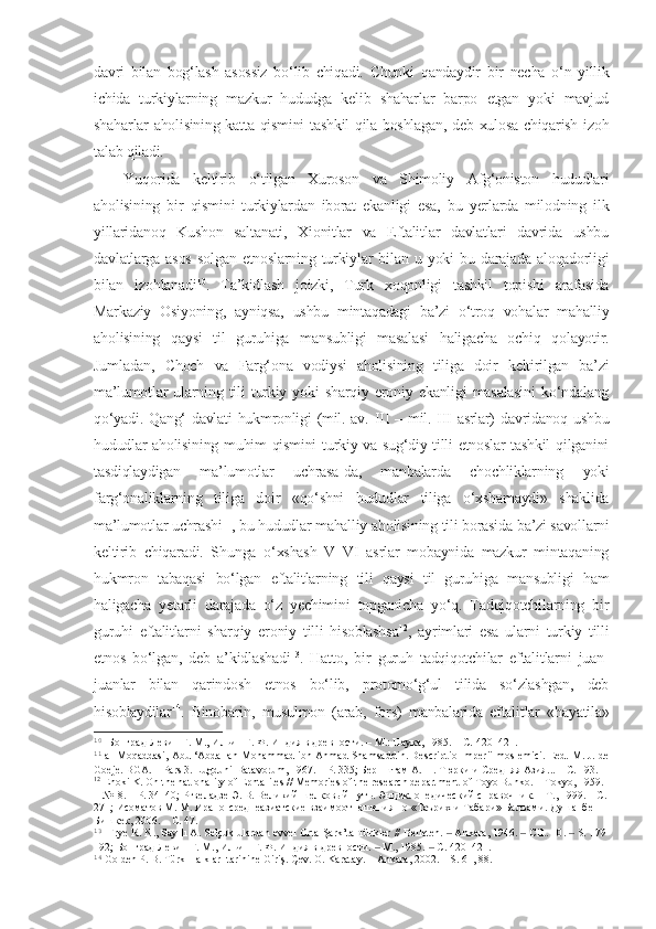 davri   bilan   bog‘lash   asossiz   bo‘lib   chiqadi.   Chunki   qandaydir   bir   necha   o‘n   yillik
ichida   turkiylarning   mazkur   hududga   kelib   shaharlar   barpo   etgan   yoki   mavjud
shaharlar aholisining katta qismini  tashkil qila boshlagan, deb xulosa chiqarish izoh
talab qiladi. 
Yuqorida   keltirib   o‘tilgan   Xuroson   va   Shimoliy   Afg‘oniston   hududlari
aholisining   bir   qismini   turkiylardan   iborat   ekanligi   esa,   bu   yerlarda   milodning   ilk
yillaridanoq   Kushon   saltanati,   Xionitlar   va   Eftalitlar   davlatlari   davrida   ushbu
davlatlarga   asos   solgan   etnoslarning   turkiylar   bilan   u   yoki   bu   darajada   aloqadorligi
bilan   izohlanadi 10
.   Ta’kidlash   joizki,   Turk   xoqonligi   tashkil   topishi   arafasida
Markaziy   Osiyoning,   ayniqsa,   ushbu   mintaqadagi   ba’zi   o‘troq   vohalar   mahalliy
aholisining   qaysi   til   guruhiga   mansubligi   masalasi   haligacha   ochiq   qolayotir.
Jumladan,   Choch   va   Farg‘ona   vodiysi   aholisining   tiliga   doir   keltirilgan   ba’zi
ma’lumotlar   ularning   tili   turkiy   yoki   sharqiy   eroniy   ekanligi   masalasini   ko‘ndalang
qo‘yadi. Qang‘ davlati  hukmronligi  (mil. av. III – mil. III asrlar) davridanoq ushbu
hududlar aholisining muhim qismini  turkiy va sug‘diy tilli etnoslar tashkil  qilganini
tasdiqlaydigan   ma’lumotlar   uchrasa-da,   manbalarda   chochliklarning   yoki
farg‘onaliklarning   tiliga   doir   «qo‘shni   hududlar   tiliga   o‘xshamaydi»   shaklida
ma’lumotlar uchrashi 11
, bu hududlar mahalliy aholisining tili borasida ba’zi savollarni
keltirib   chiqaradi.   Shunga   o‘xshash   V–VI   asrlar   mobaynida   mazkur   mintaqaning
hukmron   tabaqasi   bo‘lgan   eftalitlarning   tili   qaysi   til   guruhiga   mansubligi   ham
haligacha   yetarli   darajada   o‘z   yechimini   topganicha   yo‘q.   Tadqiqotchilarning   bir
guruhi   eftalitlarni   sharqiy   eroniy   tilli   hisoblashsa 12
,   ayrimlari   esa   ularni   turkiy   tilli
etnos   bo‘lgan,   deb   a’kidlashadi 13
.   Hatto,   bir   guruh   tadqiqotchilar   eftalitlarni   juan-
juanlar   bilan   qarindosh   etnos   bo‘lib,   protomo‘g‘ul   tilida   so‘zlashgan,   deb
hisoblaydilar 14
.   Binobarin,   musulmon   (arab,   fors)   manbalarida   eftalitlar   «hayatila»
10
  Бонград-Левин Г. М., Ильин Г. Ф. Индия в древности.  –  М.: Наука, 1985.  – C.  420–421 . 
11
  al-Moqaddasi, Abu ‘Abdallah Mohammad ibn Ahmad Shamsaddin. Descriptio Imperii moslemici. Еed. M. J. de
Goeje. BGA. – Рars 3. Lugduni-Batavorum, 1967.  –  Р .  335; Бернштам А. Н. Тюрки и Средняя Азия... – С.  193 . 
12
  Enoki K. On the natıonality of Ephtalites // Memories of the research department of Toyo Bunko.  –  Tokyo, 1959. 
– №18. – Р. 34–40;  Ртвеладзе   Э .  В .  Великий ш елковый   путь .  Энциклопедический справочник. – Т., 1999. – C. 
271;  Исоматов М. М. Ирано-среднеазиатские взаимоотношения по «Таърих-и Табари» Балъами. Душанбе-
Бишкек, 2006. – C.  47.
13
  Frye R. N., Sayılı A. Selçuklulardan evvel Orta Şark’ta Türkler  //  Belleten .  ‒   Ankara ,  1946.  ‒  С ilt. 10 .  ‒   S.  179 -
192;  Бонград-Левин Г. М., Ильин Г. Ф. Индия в древности.  ‒  М., 1985.  ‒  С. 420–421 . 
14
  Golden P. B. Türk Halkları tarihine Giriş. Çev. O. Karatay . –  Ankara, 2002. – S.  61, 88.  