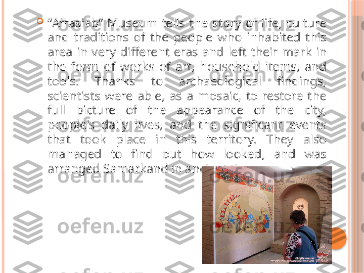 
“ Afrasiab”  Museum  tells  the  story  of  life,  culture 
and  traditions  of  the  people  who  inhabited  this 
area  in  very  different  eras  and  left  their  mark  in 
the  form  of  works  of  art,  household  items,  and 
tools.  Thanks  to  archaeological  findings, 
scientists  were  able,  as  a  mosaic,  to  restore  the 
full  picture  of  the  appearance  of  the  city, 
people's  daily  lives,  and  the  significant  events 
that  took  place  in  this  territory.  They  also 
managed  to  find  out  how  looked,  and  was 
arranged Samarkand in ancient times.      