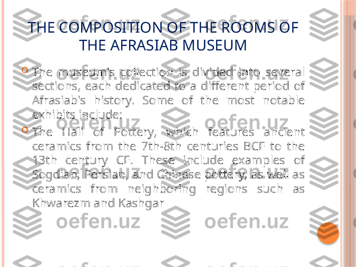 THE COMPOSITION OF THE ROOMS OF 
THE AFRASIAB MUSEUM

The  museum's  collection  is  divided  into  several 
sections,  each  dedicated  to  a  different  period  of 
Afrasiab's  history.  Some  of  the  most  notable 
exhibits include:

The  Hall  of  Pottery,  which  features  ancient 
ceramics  from  the  7th-8th  centuries  BCE  to  the 
13th  century  CE.  These  include  examples  of 
Sogdian, Persian, and Chinese pottery, as well as 
ceramics  from  neighboring  regions  such  as 
Khwarezm and Kashgar     