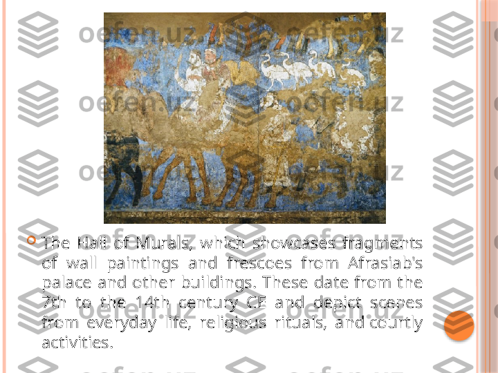 
The  Hall  of  Murals,  which  showcases  fragments 
of  wall  paintings  and  frescoes  from  Afrasiab's 
palace  and  other  buildings.  These  date  from  the 
7th  to  the  14th  century  CE  and  depict  scenes 
from  everyday  life,  religious  rituals,  and courtly 
activities.     