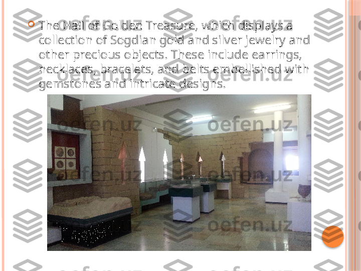 
The Hall of Golden Treasure, which displays a 
collection of Sogdian gold and silver jewelry and 
other precious objects. These include earrings, 
necklaces, bracelets, and belts embellished with 
gemstones and intricate designs.     