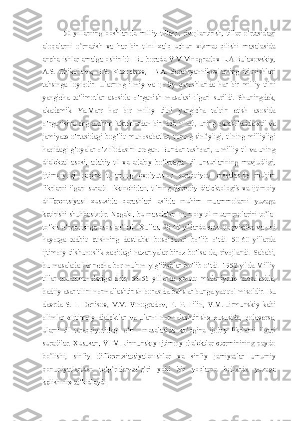 50-yillarning   boshlarida   milliy   tillarni   rivojlantirish,   tillar   o’rtasidagi
aloqalarni   o’rnatish   va   har   bir   tilni   xalq   uchun   xizmat   qilishi   masalasida
ancha ishlar amalga oshirildi. Bu borada V.V Vinogradov L.A.Bulaxovskiy,
A.S.   Chikobova,   B.S.   Kuznetsov,     B.A.   Serebryannikovlarning   izlanishlari
tahsinga   loyiqdir.   Ularning   ilmiy   va   ijodiy   qarashlarida   har   bir   milliy   tilni
yangicha   ta‘limotlar   asosida   o’rganish   masalasi   ilgari   surildi.   Shuningdek,
akademik   Ya.Marr   har   bir   milliy   tilni   yangicha   talqin   etish   asosida
o’rganishni eng muhim faktorlardan biri deb biladi, uning qarashlarida «til va
jamiyat» o’rtasidagi bog’liq munosabatlar, tilning sinfiyligi, tilning milliyligi
haqidagi g’oyalar o’z ifodasini topgan. Bundan tashqari, u milliy til va uning
dialektal   asosi,   adabiy   til   va   adabiy   bo’lmagan   til   unsurlarining   mavjudligi,
ijtimoiyligi   haqida   tillarning   evolyutsion   taraqqiyoti   masalasida   muhim
fikrlarni   ilgari   suradi.   Ikkinchidan,   tilning   ijtimoiy   dialektologik   va   ijtimoiy
differentsiyasi   xususida   qarashlari   aslida   muhim   muammolarni   yuzaga
ketirishi shuhbasizdir. Negaki, bu masalalar  ijtimoiy til muammolarini to’la-
to’kis o’rganishga asos bo’ladi. Xullas, 20-40 yillarda sotsolingvistika va uni
hayotga   tadbiq   etishning   dastlabki   bosqichlari   bo’lib   o’tdi.   50-60   yillarda
ijtimoiy tilshunoslik xaqidagi nazariyalar biroz bo’lsa-da, rivojlandi. Sababi,
bu masalada bir necha bor muhim yig’ilishlar bo’lib o’tdi. 1952 yilda Milliy
tillar   muammmolariga   doir,   54-55   yillarda   «Nutq   madaniyati»   masalasida,
badiiy asar tilini normallashtirish borasida bahslar bunga yaqqol misoldir. Bu
davrda   S.   I.   Denisov,   V.V.   Vinogradov,   F.   P.   Filin,   V.M.   Jirmunskiy   kabi
olimlar   «Ijtimoiy   dialektlar   va   ularni   normalashtirish»   xususida,   qolaversa,
ularni   til   taraqqiyotidagi   o’rni   masalasida   ko’pgina   ijobiy   fikrlarni   ilgari
suradilar. Xususan, V. M. Jirmunskiy ijtimoiy dialektlar «terminining paydo
bo’lishi,   sinfiy   differentsiatsiyalanishlar   va   sinfiy   jamiyatlar   umumiy
qonuniyatlaridan   to’g’ridan-to’g’ri   yoki   bir   yoqlama   hollarda   yuzaga
kelishini» ta‘kidlaydi.  