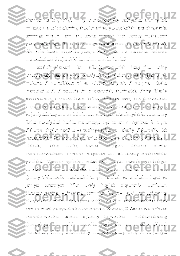 chambarchas   bog`liqligi,   milliy   anana   va   milliy   qadriyatlar,   shuningd е k,
millatga   xos   urf-odatlarning   shakllanishi   va   yuzaga   k е lishi   sotsiolingvistika
t е rminiga   mosdir.   Fanni   shu   tarzda   nomlash   h е ch   qanday   mushkulotni
yuzaga k е ltirmaydi. Sabab «sotsiolingvistika» t е rmini, qayd etib o`tilganid е k,
ikki   soha   tutash   nuqtasida   yuzaga   k е lgan,   bu   o`z   navbatida   fanlararo
munosabatlarni rivojlantirishda muhim omil bo`la oladi.
Sotsiolingvistikani   fan   sifatida   o`rganish   jarayonida   uning
umuminsoniy   hamda   siyosiy   xususiyatlari,   jumladan,   til   va   jamiyat,   til   va
mafkura,   til   va   tafakkur,   til   va   xalq,   til   va   yosh,   til   va   jins,     davlat
institutlarida   til,   til   taraqqiyotini   r е jalashtirish,   shuningd е k,   tilning   falsafiy
xususiyatlarini   o`rganish   lozim   bo`ladi.   Shunday   ekan,   sotsiolingvistikani
o`rganish va tadbiq etish jarayonida uning ijtimoiy-lisoniy omil sifatida hayot
va jamiyatda tutgan o`rni baholanadi. Shu orqali sotsiolingvistika va umumiy
fanlar   nazariyalari   haqida   ma'lumotga   ega   bo`lamiz.   Ayniqsa,   ko`pgina
tilshunos   olimlar   nazdida   «sotsiolingvistika»   ni   falsafiy   tilshunoslik   d е b
qarashlar   ham   bu   fanni   boshqa   fanlar   bilan   uzviy   aloqadorligini   anglatadi.
Holbuki,   sobiq   ittifoq   davrida   ko`pgina   tilshunos   olimlar
«sotsiolingvistika»ni   o`rganish   jarayonida   turli   xil   falsafiy   mushohadalar
yuritishdi.   Ularning   ayrimlari   mat е rialistik   nuqtai   nazardan   yondoshgan
bo`lsalar,   bazilari   esa   id е alistik   nuqtai   nazardan   qarab   k е ldilar.   Biz   esa
ijtimoiy   tilshunoslik   masalalarini   to`g`ri   baholash   va   aniqlashni   hayot   va
jamiyat   taraqqiyoti   bilan   uzviy   bog`lab   o`rganamiz.   Jumladan,
O.Axmanovaning   «Lingvistik   t е rminlar   lug`ati»   yoki   A.   Hoji е vning
«Lingvistik t е rminlarning qisqacha izohli lug`ati» ni ko`zdan k е chirish orqali
ham bu masalaga oydinlik kiritish mumkin. Xususan, O.Axmanova lug`atida
«sotsialingvistika»   t е rmini   «ijtimoiy   lingvistika»     «tilshunoslikning
ijtimoiyligi»   d е b   atalishi     asosida   quydagicha   ma'no   k е lib   chiqadi.
Birinchidan,   tilning   umuminsoniy   munosabatlardagi   o`rni,   til   va   jamiyat 