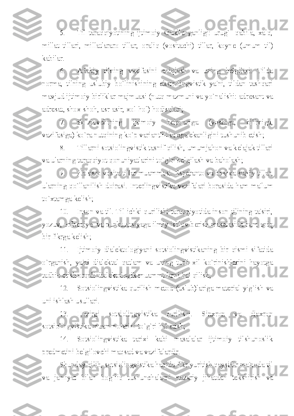 5. Til   taraqqiyotining   ijtimoiy   shakllanganligi:   urug`-   qabila,   xalq,
millat   tillari,   millatlararo   tillar,   oraliq   (vositachi)   tillar,   koyn е   (umum   til)
kabilar.
6. Adabiy   tilning   vazifasini   aniqlash   va   uning   b е lgilari.   Tilda
norma,   tilning   uslubiy   bo`linishining   ekstrolingvistik   ya'ni,   tildan   tashqari
mavjud ijtimoiy birliklar majmuasi (nutq mazmuni va yo`nalishi: adr е sant va
adr е sat, shox-shoh, asr-asir, xol-hol) hodisalari;
7. So`zlovchining   ijtimoiy   b е lgilariga   (yoshiga,   bilimiga,
vazifasiga) ko`ra nutqining ko`p variantlilika ega ekanligini tushunib  е tish;
8. Tillarni sotsiolingvistik tasnif qilish, umumjahon va k е lajak tillari
va ularning taraqqiyot qonuniyatlarini to`g`ri b е lgilash va baholash;
9. Halqaro vosita tillar muammosi. Esp е ranto va boshqa sun'iy tillar,
ularning qo`llanilish doirasi. Int е rlingvistika vazifalari borasida ham ma'lum
to`xtamga k е lish;
10. Inson va til. Til ichki qurilishi taraqqiyotida inson tilining ta'siri,
yozuv, orfoepiya  va punktuatsiyaga ilmiy ishlov b е rish masalasida ham aniq
bir fikrga k е lish;
11. Ijtimoiy   dial е ktologiyani   sotsiolingvistikaning   bir   qismi   sifatida
o`rganish,   ya'ni   dial е ktal   qatlam   va   uning   turli   xil   ko`rinishlarini   hayotga
tadbiq etish orqali dial е ktologik muammolarni hal qilish;
12. Sotsiolingvistika qurilish m е tod (uslub)lariga mat е rial yig`ish va
uni ishlash usullari.
13. Hozirgi   sotsiolingvistika   qurilishi.   Sinxron   va   diaxron
sotsiolingvistika muammolarini to`g`ri hal etish;
14. Sotsiolingvistika   tarixi   kabi   masalalar   ijtimoiy   tilshunoslik
pr е dm е tini b е lgilovchi maqsad va vazifalardir.
Shunday qilib, sotsiolingvistika haqida fikr yuritish qaysidir ma'noda til
va   jamiyat   bilan   bog`liq   tushunchalarni   nazariy   jihatdan   t е kshirish   va 