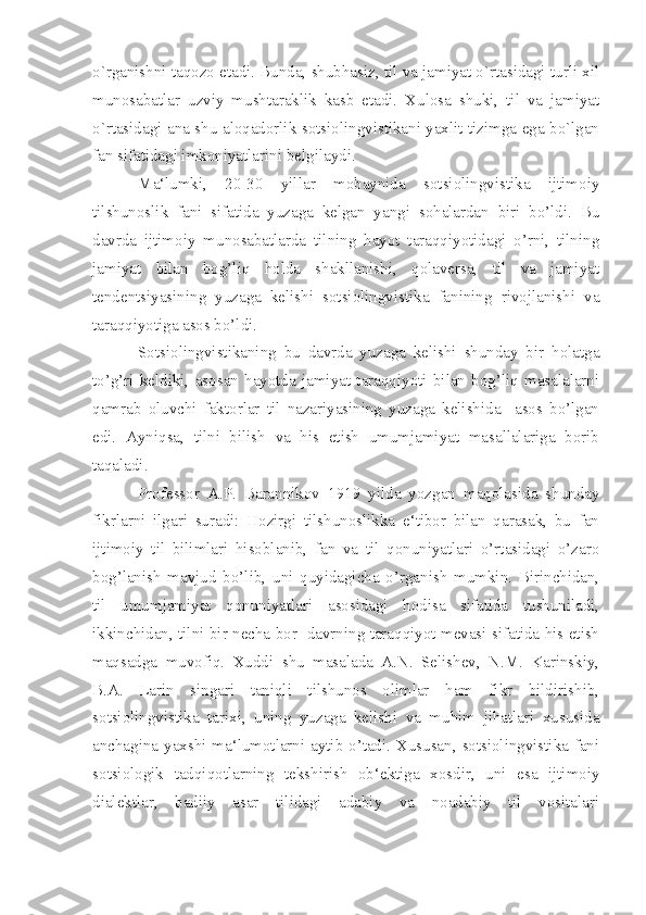 o`rganishni taqozo etadi. Bunda, shubhasiz, til va jamiyat o`rtasidagi turli xil
munosabatlar   uzviy   mushtaraklik   kasb   etadi.   Xulosa   shuki,   til   va   jamiyat
o`rtasidagi ana shu aloqadorlik sotsiolingvistikani yaxlit tizimga ega bo`lgan
fan sifatidagi imkoniyatlarini b е lgilaydi.
Ma‘lumki,   20-30   yillar   mobaynida   sotsiolingvistika   ijtimoiy
tilshunoslik   fani   sifatida   yuzaga   kelgan   yangi   sohalardan   biri   bo’ldi.   Bu
davrda   ijtimoiy   munosabatlarda   tilning   hayot   taraqqiyotidagi   o’rni,   tilning
jamiyat   bilan   bog’liq   holda   shakllanishi,   qolaversa,   til   va   jamiyat
tendentsiyasining   yuzaga   kelishi   sotsiolingvistika   fanining   rivojlanishi   va
taraqqiyotiga asos bo’ldi.
Sotsiolingvistikaning   bu   davrda   yuzaga   kelishi   shunday   bir   holatga
to’g’ri   keldiki,   asosan   hayotda   jamiyat   taraqqiyoti   bilan   bog’liq   masalalarni
qamrab   oluvchi   faktorlar   til   nazariyasining   yuzaga   kelishida     asos   bo’lgan
edi.   Ayniqsa,   tilni   bilish   va   his   etish   umumjamiyat   masallalariga   borib
taqaladi.
Professor   A.P.   Barannikov   1919   yilda   yozgan   maqolasida   shunday
fikrlarni   ilgari   suradi:   Hozirgi   tilshunoslikka   e‘tibor   bilan   qarasak,   bu   fan
ijtimoiy   til   bilimlari   hisoblanib,   fan   va   til   qonuniyatlari   o’rtasidagi   o’zaro
bog’lanish   mavjud   bo’lib,   uni   quyidagicha   o’rganish   mumkin.   Birinchidan,
til   umumjamiyat   qonuniyatlari   asosidagi   hodisa   sifatida   tushuniladi,
ikkinchidan, tilni bir necha bor   davrning taraqqiyot mevasi sifatida his etish
maqsadga   muvofiq.   Xuddi   shu   masalada   A.N.   Selishev,   N.M.   Karinskiy,
B.A.   Larin   singari   taniqli   tilshunos   olimlar   ham   fikr   bildirishib,
sotsiolingvistika   tarixi,   uning   yuzaga   kelishi   va   muhim   jihatlari   xususida
anchagina yaxshi ma‘lumotlarni aytib o’tadi. Xususan, sotsiolingvistika fani
sotsiologik   tadqiqotlarning   tekshirish   ob‘ektiga   xosdir,   uni   esa   ijtimoiy
dialektlar,   badiiy   asar   tilidagi   adabiy   va   noadabiy   til   vositalari 