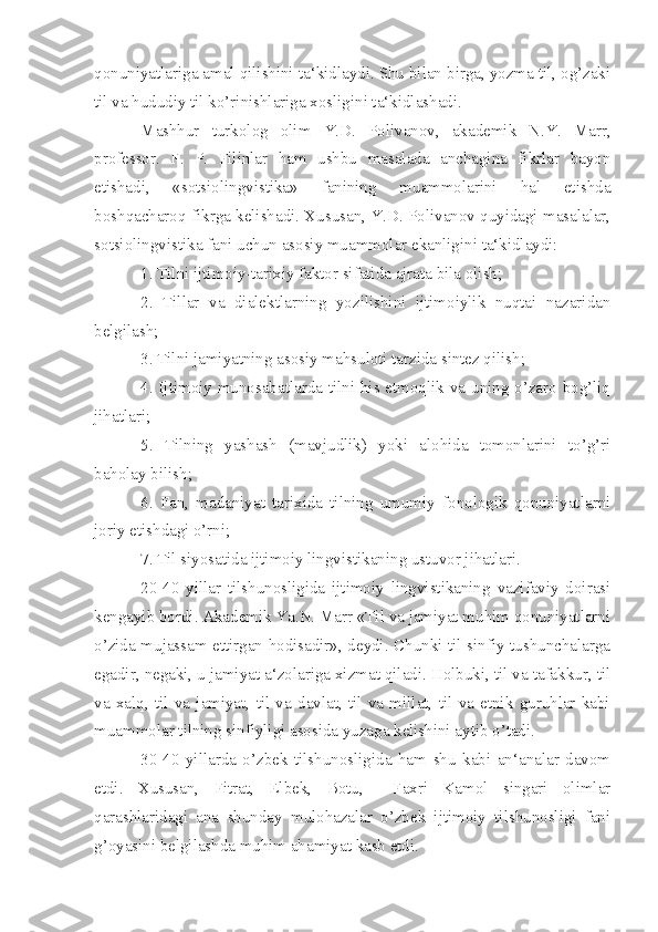 qonuniyatlariga amal qilishini ta‘kidlaydi. Shu bilan birga, yozma til, og’zaki
til va hududiy til ko’rinishlariga xosligini ta‘kidlashadi.
Mashhur   turkolog   olim   Y.D.   Polivanov,   akademik   N.Y.   Marr,
professor.   F.   P.   Filinlar   ham   ushbu   masalada   anchagina   fikrlar   bayon
etishadi,   «sotsiolingvistika»   fanining   muammolarini   hal   etishda
boshqacharoq fikrga kelishadi. Xususan, Y.D. Polivanov quyidagi masalalar,
sotsiolingvistika fani uchun asosiy muammolar ekanligini ta‘kidlaydi:
1. Tilni ijtimoiy-tarixiy faktor sifatida ajrata bila olish;
2.   Tillar   va   dialektlarning   yozilishini   ijtimoiylik   nuqtai   nazaridan
belgilash;
3. Tilni jamiyatning asosiy mahsuloti tarzida sintez qilish;
4. Ijtimoiy munosabatlarda tilni his etmoqlik va uning o’zaro bog’liq
jihatlari;
5.   Tilning   yashash   (mavjudlik)   yoki   alohida   tomonlarini   to’g’ri
baholay bilish;
6.   Fan,   madaniyat   tarixida   tilning   umumiy   fonologik   qonuniyatlarni
joriy etishdagi o’rni;
7. Til siyosatida ijtimoiy lingvistikaning ustuvor jihatlari.
20-40   yillar   tilshunosligida   ijtimoiy   lingvistikaning   vazifaviy   doirasi
kengayib bordi. Akademik Ya.N. Marr «Til va jamiyat muhim qonuniyatlarni
o’zida mujassam ettirgan hodisadir», deydi. Chunki til sinfiy tushunchalarga
egadir, negaki, u jamiyat a‘zolariga xizmat qiladi. Holbuki, til va tafakkur, til
va   xalq,   til   va   jamiyat,   til   va   davlat,   til   va   millat,   til   va   etnik   guruhlar   kabi
muammolar tilning sinfiyligi asosida yuzaga kelishini aytib o’tadi. 
30-40   yillarda   o’zbek   tilshunosligida   ham   shu   kabi   an‘analar   davom
etdi.   Xususan,   Fitrat,   Elbek,   Botu,     Faxri   Kamol   singari   olimlar
qarashlaridagi   ana   shunday   mulohazalar   o’zbek   ijtimoiy   tilshunosligi   fani
g’oyasini belgilashda muhim ahamiyat kasb etdi. 