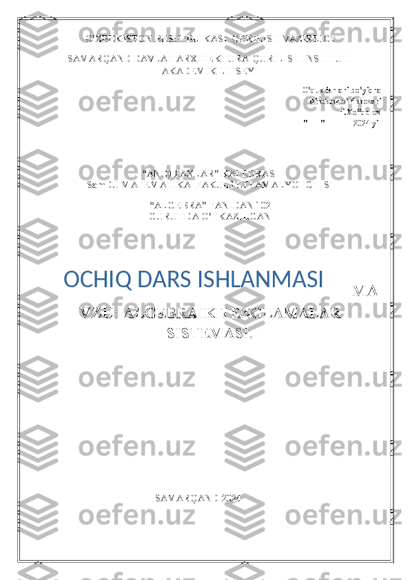 O’ZBEKISTON RESPUBLIKASI  QURILISH VAZIRLIGI
SAMARQAND DAVLAT ARXITEKTURA-QURILISH INSTITUTI
AKADEMIK LITSEYI
O’quv ishlari bo’yicha    
             direktor o’rinbosari          
 ______  F.Xoliqulov   
"___" ______ 2024 yil
“ANIQ FANLAR” KAFEDRASI
SamDU MATEMATIKA  FAKULTETI AMALYOTCHISI 
 
“ALGEBRA” FANIDAN 102
GURUHDA O’TKAZILGAN
MA
VZU:  ALGEBRAIK TENGLAMALAR
SISTEMASI. 
                                                SAMARQAND-2024 OCHIQ DARS ISHLANMASI 