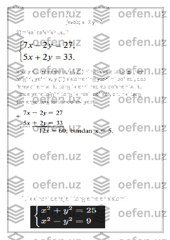                                    y=-1
                                   javob; x=2 y=-1
2) misol qo’shish usuli
 
x va y shunday sonlarki, (1) ning ikkala tengligi ham 
to‘g‘ri, ya’ni x, y (1) sistemaning yechimi bo‘ladi, deb 
faraz qilamiz. Bu tengliklarni hadlab qo‘shamiz. Bu 
holda yana to‘g‘ri tenglik hosil bo‘ladi, chunki teng 
sonlarga teng sonlar qo‘shilyapti:
1. Ikkinchi darajali tenglamalar sistemi
          