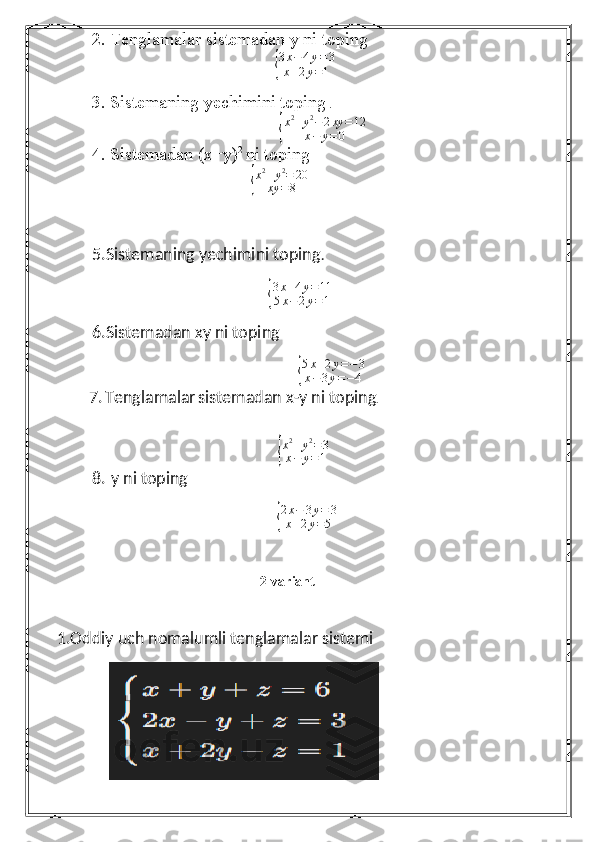 2. Tenglamalar sistemadan y ni toping{
3x−4y=3	
x+2y=1
3. Sistemaning yechimini toping  .	
{
x 2
+ y 2
− 2 xy = 12
x − y = 0
4. Sistemadan (x+y) 2 
ni toping  
                                                                       	
{
x2+y2=	20	
xy	=8
5. Sistemaning yechimini toping .
                                                                              	
{ 3 x + 4 y = 11
5 x − 2 y = 1
6. Sistemadan xy ni toping  	
{
5x+2y=−3	
x−3y=−4
              7.   Tenglamalar   sistemadan x-y ni toping .
                                                        	
{ x 2
+ y 2
= 3
x − y = 1
8.    y ni toping  
                                     
{
2x−	3y=	3	
x+2y=5              
                                                          2-variant 
1.Oddiy uch nomalumli tenglamalar sistemi
              