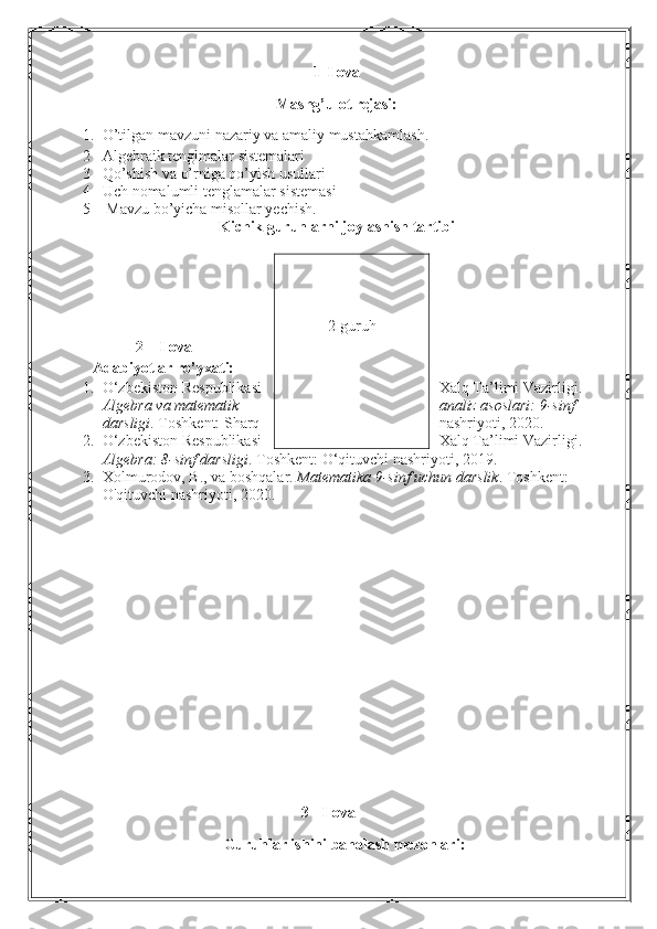 1- Ilova
Mashg’ulot rejasi:
1. O’tilgan mavzuni nazariy va amaliy mustahkamlash.
2 Algebraik tenglmalar sistemalari
3 Qo’shish va o’rniga qo’yish usullari
4 Uch nomalumli tenglamalar sistemasi
5  Mavzu bo’yicha misollar yechish .
Kichik guruhlarni joylashish tartibi
                                             
2 – Ilova
Adabiyotlar ro’yxati:
1. O‘zbekiston Respublikasi Xalq Ta’limi Vazirligi. 
Algebra va matematik analiz asoslari: 9-sinf 
darsligi .  Toshkent: Sharq nashriyoti, 2020.
2. O‘zbekiston Respublikasi Xalq Ta’limi Vazirligi. 
Algebra: 8-sinf darsligi . Toshkent: O‘qituvchi nashriyoti, 2019.
3. Xolmurodov, B., va boshqalar.  Matematika 9-sinf uchun darslik .  Toshkent: 
O'qituvchi nashriyoti, 2020.
3 - Ilova
Guruhlar ishini baholash mezonlari: 2-guruh 