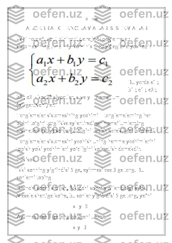 5-Ilova
ALGEBRAIK TENGLAMALAR SISTEMALARI
Ikki noma lumli birinchi darajali tenglamalar ʼ
sistemasining umumiy ko rinishi quyidagicha yoziladi:	
ʻ
                      
Bu yerda a1 ;
b1 ; c1 ; a2 ; 
b2 ; c2 – koeffitsiyentlar, x va y – noma lum 	
ʼ
(o zgaruvchi)lar.	
ʻ
Tenglamalar sistemasining yechimi – tenglamalarning har 
birini to‘g‘ri tenglikka aylantiradigan noma lumlarning 	
ʼ
qiymatlari (x; y) sonlar juftligini topish kerakligini bildiradi.
Tenglamalar sistemasini yechish uning hamma yechimlarini 
topish yoki yechimlari yo qligini ko rsatish demakdir.	
ʻ ʻ
1-misol. 
Ikki sonning yig indisi 5 ga, ayirmasi esa 3 ga teng. Bu 	
ʻ
sonlarni toping
Birinchi sonni x bilan, ikkinchi sonni y bilan belgilaylik. 
Masala shartiga ko ra, bu sonlar yig indisi 5 ga teng, ya’ni	
ʻ ʻ
                                       x+y=5
Ayirmasi esa 3 ga teng bo lgani uchun	
ʻ
                                       x-y=3 