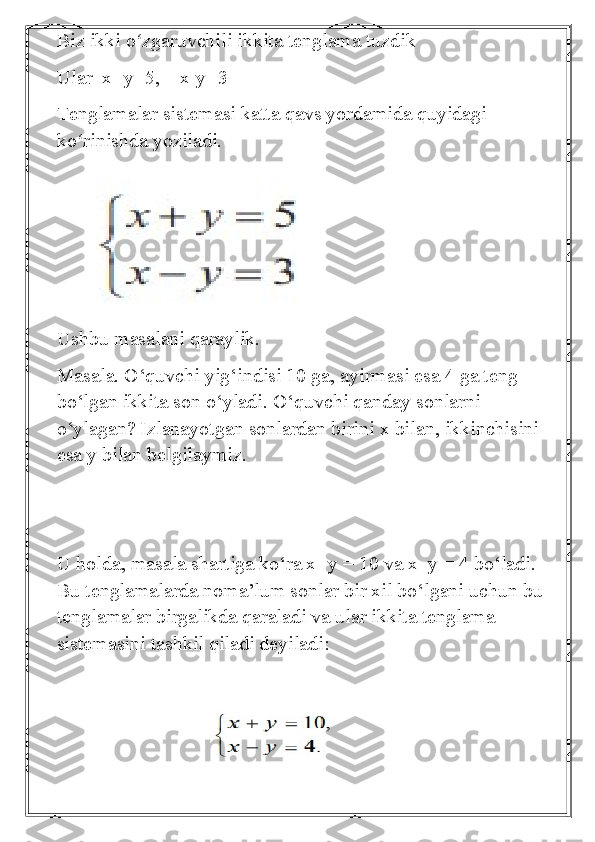 Biz ikki o zgaruvchili ikkita tenglama tuzdikʻ
Ular  x+y=5,    x-y=3
Tenglamalar sistemasi katta qavs yordamida quyidagi 
ko rinishda yoziladi.	
ʻ
Ushbu masalani qaraylik.
Masala. O‘quvchi yig‘indisi 10 ga, ayirmasi esa 4 ga teng 
bo‘lgan ikkita son o‘yladi. O‘quvchi qanday sonlarni 
o‘ylagan? Izlanayotgan sonlardan birini x bilan, ikkinchisini 
esa y bilan belgilaymiz. 
U holda, masala shartiga ko‘ra x+y = 10 va x–y = 4 bo‘ladi. 
Bu tenglamalarda noma’lum sonlar bir xil bo‘lgani uchun bu 
tenglamalar birgalikda qaraladi va ular ikkita tenglama 
sistemasini tashkil qiladi deyiladi:
                            