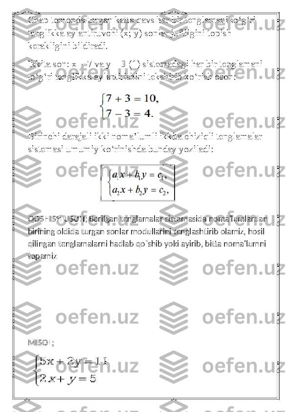 Chap tomonda turgan katta qavs har bir tenglamani to‘g‘ri 
tenglikka aylantiruvchi (x; y) sonlar juftligini topish 
kerakligini bildiradi.
Ikkita son: x = 7 va y = 3 (1) sistemadagi har bir tenglamani 
to‘g‘ri tenglikka aylantirishini tekshirib ko‘rish oson:
                          
Birinchi darajali ikki noma’lumli ikkita chiziqli tenglamalar 
sistemasi umumiy ko‘rinishda bunday yoziladi:
                           
QOSHISH USULI ;   Berilgan tenglamalar sistemasida noma'lumlardan 
birining oldida turgan sonlar modullarini tenglashtirib olamiz, hosil 
qilingan tenglamalarni hadlab qo`shib yoki ayirib, bitta noma'lumni 
topamiz
MISOL ; 