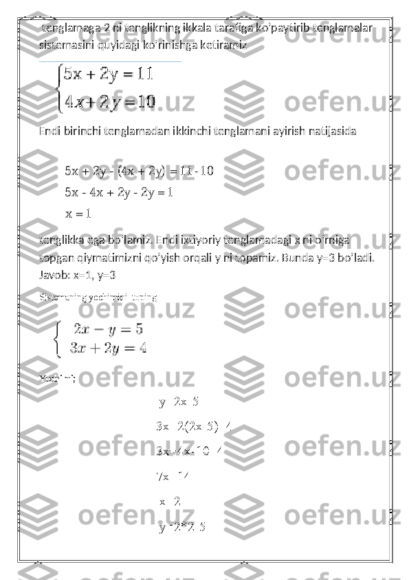  tenglamaga 2 ni tenglikning ikkala tarafiga ko’paytirib tenglamalar 
sistemasini quyidagi ko’rinishga ketiramiz
Endi birinchi tenglamadan ikkinchi tenglamani ayirish natijasida
tenglikka ega bo’lamiz. Endi ixtiyoriy tenglamadagi x ni o’rniga 
topgan qiymatimizni qo’yish orqali y ni topamiz. Bunda y=3 bo’ladi. 
Javob: x=1, y=3
Sistemaning yechimini  toping 
Yechimi;
                                   y=2x-5 
                                  3x+2(2x-5)=4
                                  3x+4x-10=4
                                  7x=14
                                   x=2
                                   y=2*2-5 