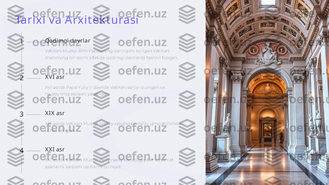 Tarixi v a Arxit ek t urasi
1 Qadimgi dav rlar
Vatikan Muzeyi Rim Papasining qarorgohi bo'lgan Vatikan 
shahrining bir qismi sifatida qadimgi davrlarda tashkil topgan.
2 X V I asr
XVI asrda Papa Yuliy II davrida Vatikan saroyi qurilgan va 
muzeyning asoslari yaratilgan.
3 X IX  asr
XIX asrda Vatikan Muzeyi rasmiy ravishda ochilib, jamoatchilikka 
ochiq bo'lgan.
4 X X I asr
XXI asrda Vatikan Muzeyi zamonaviy texnologiyalar va san'at 
asarlarini saqlash usullarini qo'llaydi.     