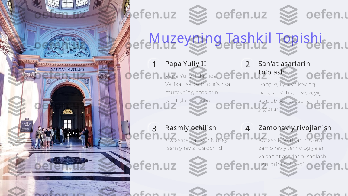 Muzey ning Tashk il Topishi
1 Papa Yuliy  II
Papa Yuliy II davrida 
Vatikan saroyini qurish va 
muzeyning asoslarini 
yaratishga kirishdi. 2 San'at  asarlarini 
t o'plash
Papa Yuliy II va keyingi 
papalar Vatikan Muzeyiga 
ko'plab san'at asarlarini 
yig'dilar.
3 Rasmiy  ochilish
XIX asrda Vatikan Muzeyi 
rasmiy ravishda ochildi. 4 Zamonav iy  riv ojlanish
XXI asrda Vatikan Muzeyi 
zamonaviy texnologiyalar 
va san'at asarlarini saqlash 
usullarini qo'llaydi.     