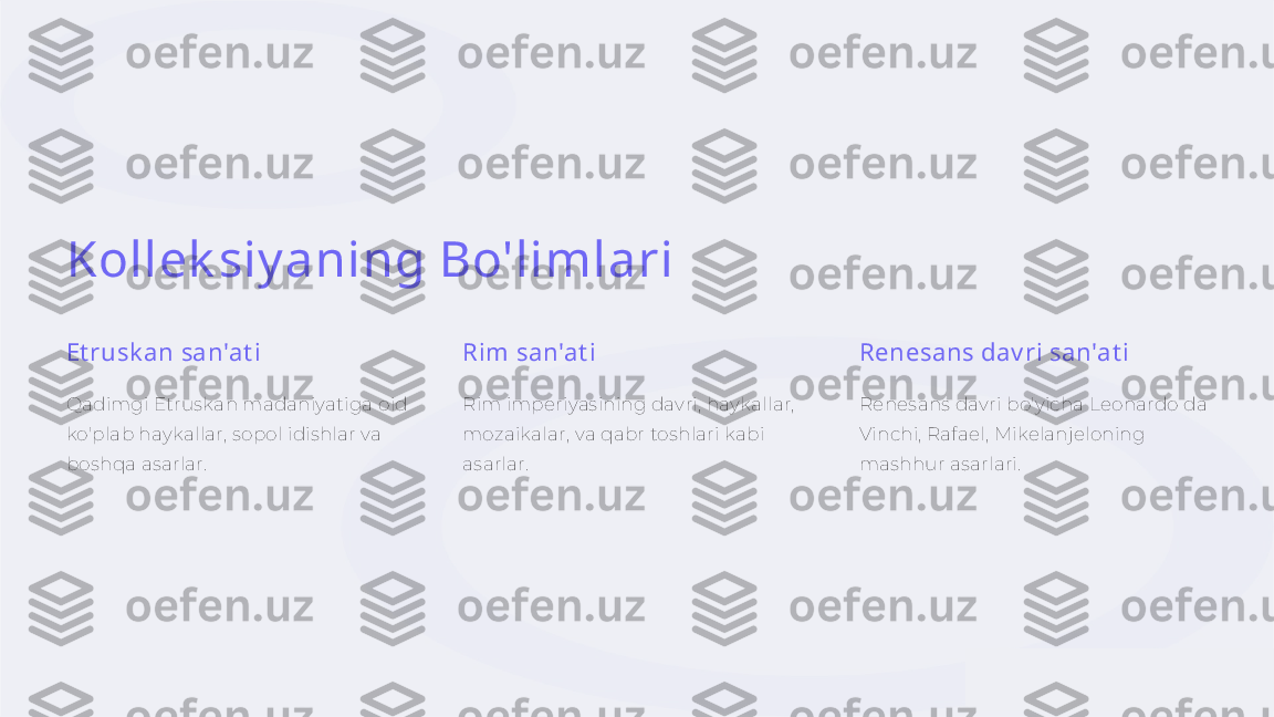 Kollek siy aning Bo'limlari
Et rusk an san'at i
Qadimgi Etruskan madaniyatiga oid 
ko'plab haykallar, sopol idishlar va 
boshqa asarlar. Rim san'at i
Rim imperiyasining davri, haykallar, 
mozaikalar, va qabr toshlari kabi 
asarlar. Renesans dav ri san'at i
Renesans davri bo'yicha Leonardo da 
Vinchi, Rafael, Mikelanjeloning 
mashhur asarlari. 