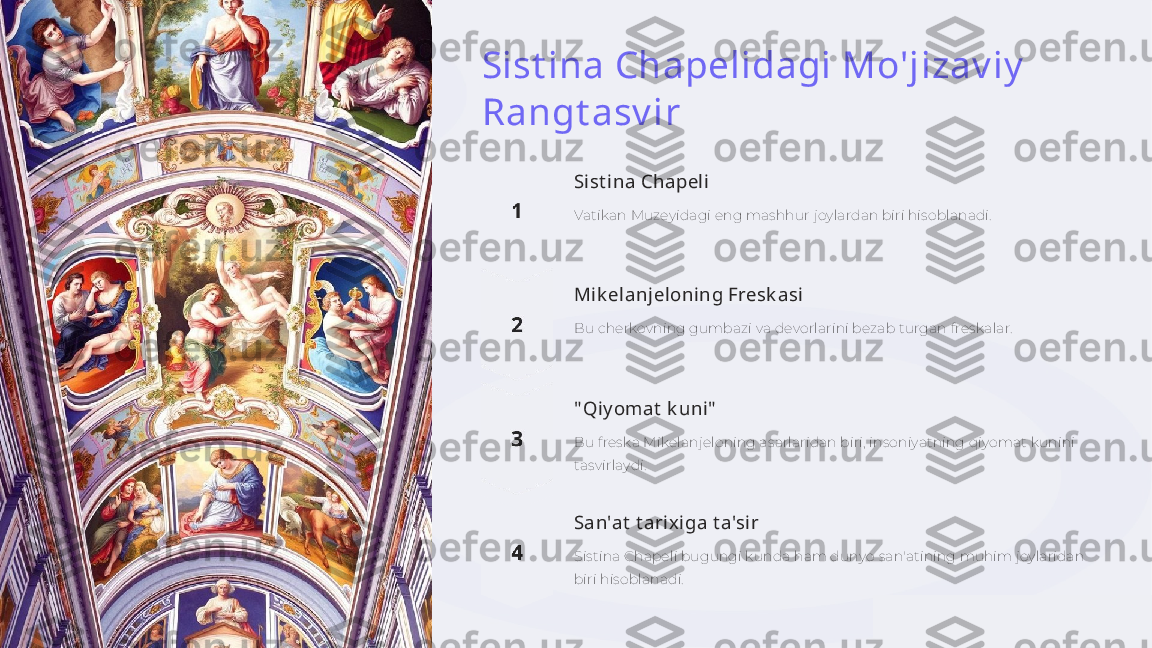 Sist ina Chapelidagi Mo'jizav iy  
Rangt asv ir
Sist ina Chapeli
Vatikan Muzeyidagi eng mashhur joylardan biri hisoblanadi.
Mik elanjeloning Fresk asi
Bu cherkovning gumbazi va devorlarini bezab turgan freskalar.
" Qiy omat  k uni"
Bu freska Mikelanjeloning asarlaridan biri, insoniyatning qiyomat kunini 
tasvirlaydi.
San'at  t arixiga t a'sir
Sistina Chapeli bugungi kunda ham dunyo san'atining muhim joylaridan 
biri hisoblanadi. 