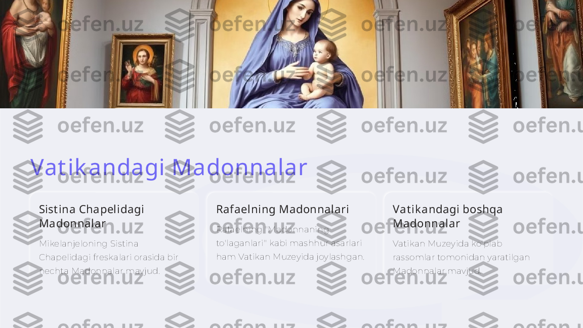 Vat ik andagi Madonnalar
Sist ina Chapelidagi 
Madonnalar
Mikelanjeloning Sistina 
Chapelidagi freskalari orasida bir 
nechta Madonnalar mavjud. Rafaelning Madonnalari
Rafaelning "Madonnaning 
to'laganlari" kabi mashhur asarlari 
ham Vatikan Muzeyida joylashgan. Vat ik andagi boshqa 
Madonnalar
Vatikan Muzeyida ko'plab 
rassomlar tomonidan yaratilgan 
Madonnalar mavjud.    