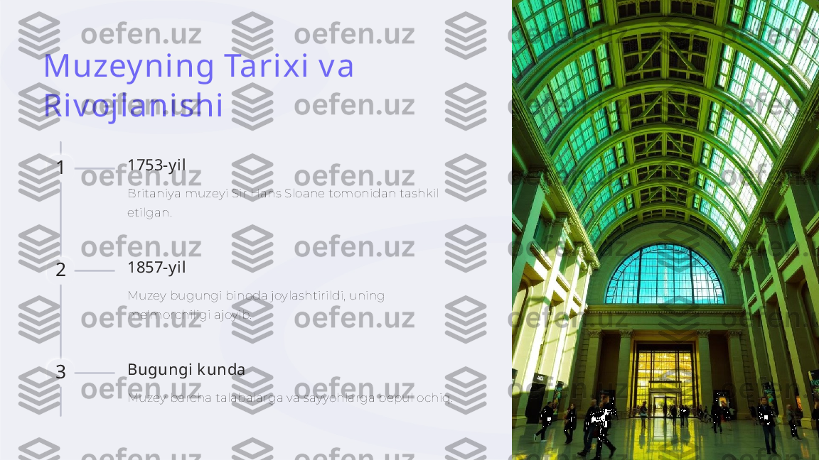 Muzey ning Tarixi v a 
Riv ojlanishi
1 1753-y il
Britaniya muzeyi Sir Hans Sloane tomonidan tashkil 
etilgan.
2 1857-y il
Muzey bugungi binoda joylashtirildi, uning 
me'morchiligi ajoyib.
3 Bugungi k unda
Muzey barcha talabalarga va sayyohlarga bepul ochiq.    