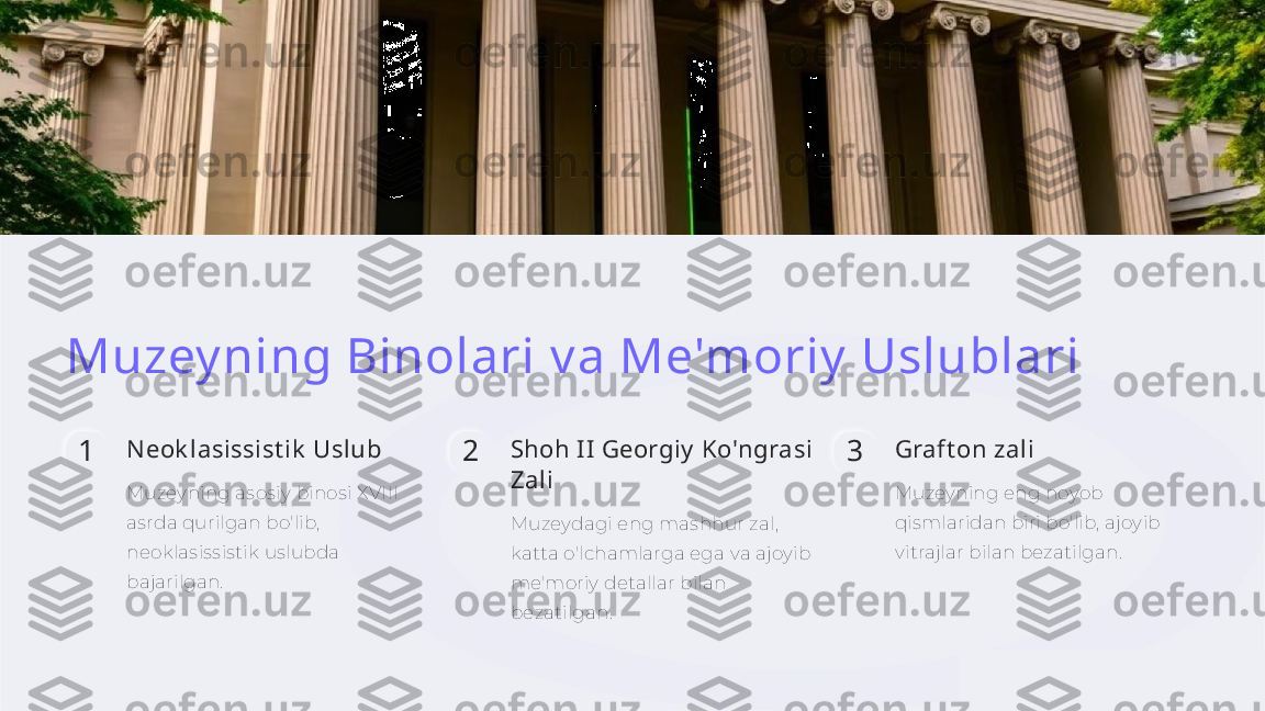 Muzey ning Binolari v a Me'moriy  Uslublari
1 N eok lasissist ik  Uslub
Muzeyning asosiy binosi XVIII 
asrda qurilgan bo'lib, 
neoklasissistik uslubda 
bajarilgan. 2 Shoh II Georgiy  Ko'ngrasi 
Zali
Muzeydagi eng mashhur zal, 
katta o'lchamlarga ega va ajoyib 
me'moriy detallar bilan 
bezatilgan. 3 Graft on zali
Muzeyning eng noyob 
qismlaridan biri bo'lib, ajoyib 
vitrajlar bilan bezatilgan.    