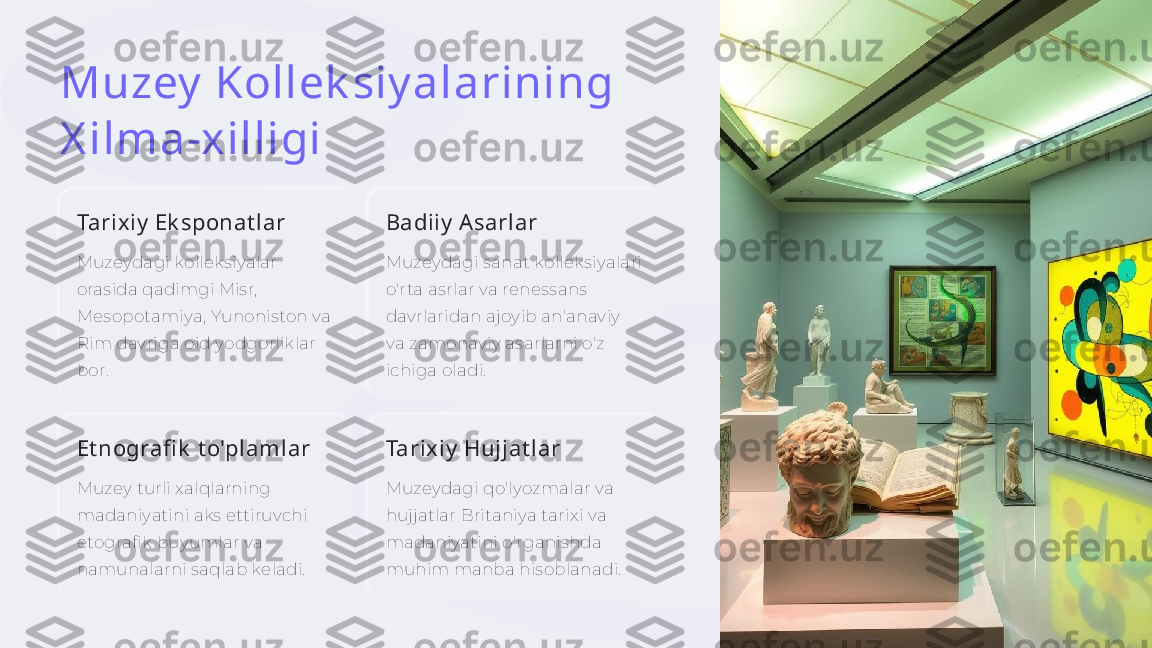 Muzey  Kollek siy alarining 
X ilma-xilligi
Tarixiy  Ek sponat lar
Muzeydagi kolleksiyalar 
orasida qadimgi Misr, 
Mesopotamiya, Yunoniston va 
Rim davriga oid yodgorliklar 
bor. Badiiy  A sarlar
Muzeydagi sanat kolleksiyalari 
o'rta asrlar va renessans 
davrlaridan ajoyib an'anaviy 
va zamonaviy asarlarni o'z 
ichiga oladi.
Et nografi k  t o'plamlar
Muzey turli xalqlarning 
madaniyatini aks ettiruvchi 
etografik buyumlar va 
namunalarni saqlab keladi. Tarixiy  Hujjat lar
Muzeydagi qo'lyozmalar va 
hujjatlar Britaniya tarixi va 
madaniyatini o'rganishda 
muhim manba hisoblanadi.     