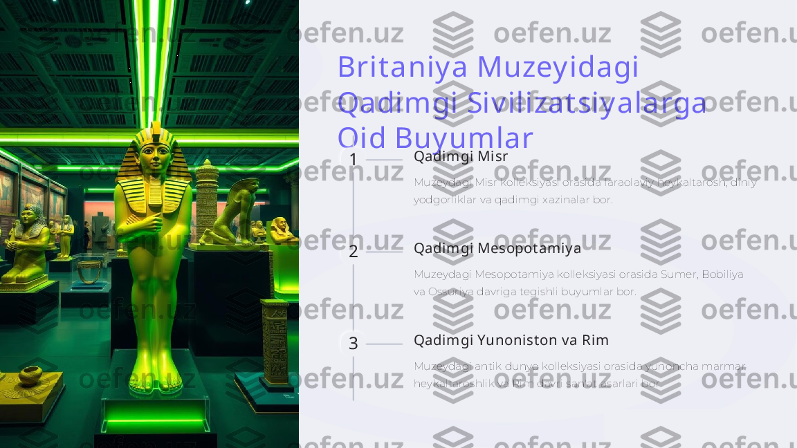 Brit aniy a Muzey idagi 
Qadimgi Siv ilizat siy alarga 
Oid Buy umlar
1 Qadimgi Misr
Muzeydagi Misr kolleksiyasi orasida faraolaviy heykaltarosh, diniy 
yodgorliklar va qadimgi xazinalar bor.
2 Qadimgi Mesopot amiy a
Muzeydagi Mesopotamiya kolleksiyasi orasida Sumer, Bobiliya 
va Ossuriya davriga tegishli buyumlar bor.
3 Qadimgi Yunonist on v a Rim
Muzeydagi antik dunyo kolleksiyasi orasida yunoncha marmar 
heykaltaroshlik va Rim davri san'at asarlari bor.    