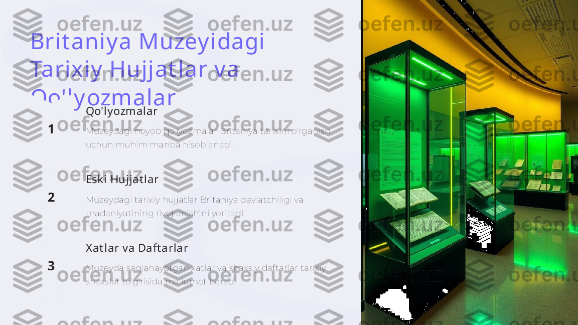 Brit aniy a Muzey idagi 
Tarixiy  Hujjat lar v a 
Qo'ly ozmalar
Qo'ly ozmalar
Muzeydagi noyob qo'lyozmalar Britaniya tarixini o'rganish 
uchun muhim manba hisoblanadi.
Esk i Hujjat lar
Muzeydagi tarixiy hujjatlar Britaniya davlatchiligi va 
madaniyatining rivojlanishini yoritadi.
X at lar v a Daft arlar
Muzeyda saqlanayotgan xatlar va shaxsiy daftarlar tarixiy 
shaxslar to'g'risida ma'lumot beradi. 