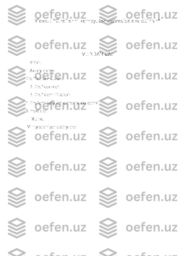 Mavzu: “Graflarni kampyuter xotirasida aks ettirish”
MUNDARIJA:
I  Kirish.
II Asosiy qisim.
Graf haqida malumot.
    2. Grafik asoslari.
    3. Grafiklarni ifodalash.
4. Graflarni kapyuter xotirasida aks ettirish.
5. masalalar.
III Xulosa.
IV Foydalanilgan adabiyotlar. 