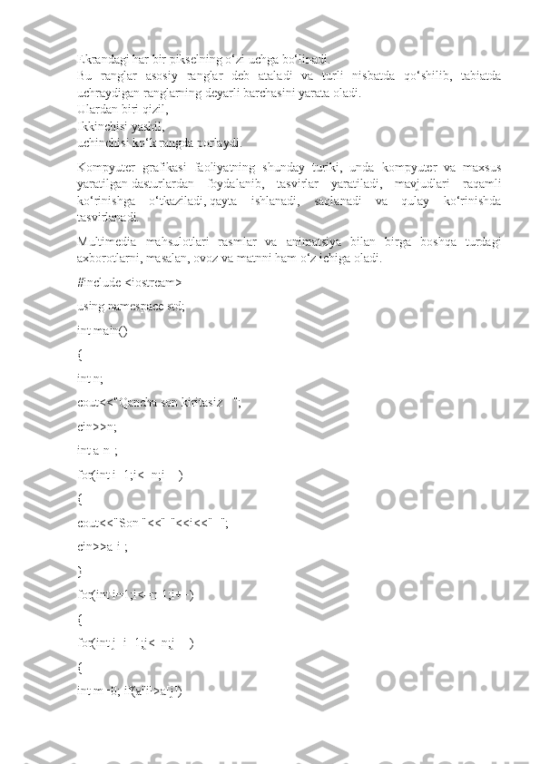 Ekrandagi har bir pikselning o‘zi uchga bo‘linadi.
Bu   ranglar   asosiy   ranglar   deb   ataladi   va   turli   nisbatda   qo‘shilib,   tabiatda
uchraydigan ranglarning deyarli barchasini yarata oladi.
Ulardan   biri qizil ,
Ikkinchisi yashil,
uchinchisi ko‘k rangda porlaydi.
Kompyuter   grafikasi   faoliyatning   shunday   turiki,   unda   kompyuter   va   maxsus
yaratilgan   dasturlardan   foydalanib ,   tasvirlar   yaratiladi,   mavjudlari   raqamli
ko‘rinishga   o‘tkaziladi,   qayta   ishlanadi ,   saqlanadi   va   qulay   ko‘rinishda
tasvirlanadi.
Multimedia   mahsulotlari   rasmlar   va   animatsiya   bilan   birga   boshqa   turdagi
axborotlarni, masalan, ovoz va matnni ham o‘z ichiga oladi.
#include <iostream>
using namespace std;
int main()
{
int n;
cout<<"Qancha son kiritasiz - ";
cin>>n;
int a[n];
for(int i=1;i<=n;i++)
{
cout<<"Son "<<"["<<i<<"] ";
cin>>a[i];
}
for(int i=1;i<=n-1;i++)
{
for(int j=i+1;j<=n;j++)
{
int m=0; if(a[i]>a[j]) 