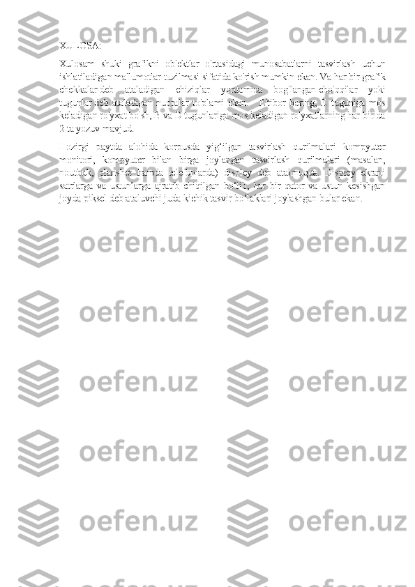 XULOSA :
Xulosam   shuki   grafikni   ob ' ektlar   o ' rtasidagi   munosabatlarni   tasvirlash   uchun
ishlatiladigan   ma ' lumotlar   tuzilmasi   sifatida   ko ' rish   mumkin   ekan .  Va har bir grafik
chekkalar   deb   ataladigan   chiziqlar   yordamida   bog'langan   cho'qqilar   yoki
tugunlar   deb   ataladigan   nuqtalar   to'plami   ekan.       E'tibor   bering,   E   tuguniga   mos
keladigan ro'yxat bo'sh, B va D tugunlariga mos keladigan ro'yxatlarning har birida
2 ta yozuv mavjud.
Hozirgi   paytda   alohida   korpusda   yig‘ilgan   tasvirlash   qurilmalari   kompyuter
monitori,   kompyuter   bilan   birga   joylangan   tasvirlash   qurilmalari   (masalan,
noutbuk,   planshet   hamda   telefonlarda)   displey   deb   atalmoqda.   Displey   ekrani
satrlarga   va   ustunlarga   ajratib   chiqilgan   bo‘lib,   har   bir   qator   va   ustun   kesishgan
joyda piksel deb ataluvchi juda kichik tasvir bo‘laklari joylashgan bular ekan. 