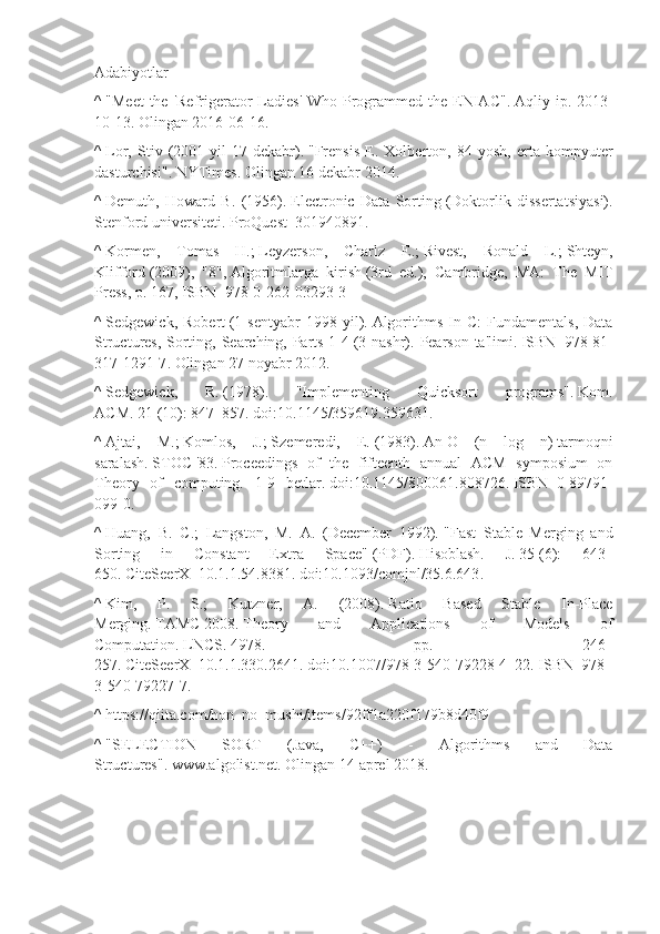 Adabiyotlar
^   "Meet  the 'Refrigerator  Ladies'  Who Programmed the ENIAC" .   Aqliy ip. 2013-
10-13. Olingan   2016-06-16.
^   Lor,   Stiv   (2001   yil   17-dekabr).   "Frensis   E.   Xolberton,   84   yosh,   erta   kompyuter
dasturchisi" .  NYTimes. Olingan   16 dekabr   2014.
^   Demuth,   Howard   B.   (1956).   Electronic   Data   Sorting   (Doktorlik   dissertatsiyasi).
Stenford universiteti.   ProQuest     301940891 .
^   Kormen,   Tomas   H. ;   Leyzerson,   Charlz   E. ;   Rivest,   Ronald   L. ;   Shteyn,
Klifford   (2009),   "8",   Algoritmlarga   kirish   (3rd   ed.),   Cambridge,   MA:   The   MIT
Press, p. 167,   ISBN     978-0-262-03293-3
^   Sedgewick,   Robert   (1   sentyabr   1998  yil).   Algorithms   In  C:   Fundamentals,   Data
Structures, Sorting, Searching, Parts 1-4   (3 nashr).   Pearson ta'limi.   ISBN     978-81-
317-1291-7 . Olingan   27 noyabr   2012.
^   Sedgewick,   R.   (1978).   "Implementing   Quicksort   programs".   Kom.
ACM .   21   (10): 847–857.   doi : 10.1145/359619.359631 .
^   Ajtai,   M. ;   Komlos,   J. ;   Szemeredi,   E.   (1983).   An   O   (n   log   n)   tarmoqni
saralash.   STOC   '83.   Proceedings   of   the   fifteenth   annual   ACM   symposium   on
Theory   of   computing.   1-9   betlar.   doi : 10.1145/800061.808726 .   ISBN     0-89791-
099-0 .
^   Huang,   B.   C.;   Langston,   M.   A.   (December   1992).   "Fast   Stable   Merging   and
Sorting   in   Constant   Extra   Space"   (PDF).   Hisoblash.   J.   35   (6):   643–
650.   CiteSeerX     10.1.1.54.8381 .   doi : 10.1093/comjnl/35.6.643 .
^   Kim,   P.   S.;   Kutzner,   A.   (2008).   Ratio   Based   Stable   In-Place
Merging.   TAMC   2008.   Theory   and   Applications   of   Models   of
Computation.   LNCS .   4978.   pp.   246–
257.   CiteSeerX     10.1.1.330.2641 .   doi : 10.1007/978-3-540-79228-4_22 .   ISBN     978-
3-540-79227-7 .
^   https://qiita.com/hon_no_mushi/items/92ff1a220f179b8d40f9
^   "SELECTION   SORT   (Java,   C++)   -   Algorithms   and   Data
Structures" .   www.algolist.net. Olingan   14 aprel   2018. 