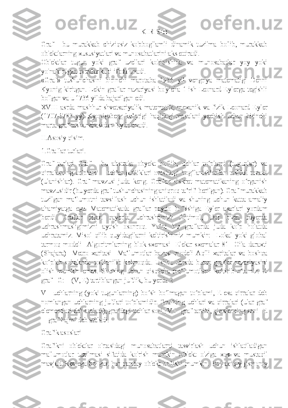 KIRISH:
Graf   -   bu   murakkab   chiziqsiz   ko'pbog'lamli   dinamik   tuzilma   bo'lib,   murakkab
ob'ektlarning xususiyatlari va munosabatlarini aks ettiradi.
Ob'ektlar   tugun   yoki   graf   uzellari   ko'rinishida   va   munosabatlar   yoy   yoki
yo'naltirilgan qirralar kabi ifodalanadi.
«Graf»   tushunchasini   birinchi   marotaba   1936   yil   vengriya   matematigi   Denni
Kyonig  kiritgan.  Lekin  graflar   nazariyasi   bo'yicha   1-ish  Leonard  Eylerga  tegishli
bo'lgan va u 1736 yilda bajarilgan edi.
XVIII   asrda   mashhur   shvetsariyalik   matematik,   mexanik   va   fizik   Leonard   Eyler
(1707-1783   yy)   Kyonigsberg   ko’prigi   haqidagi   masalani   yechish   uchun   birinchi
marta graf tushunchasidan foydalanadi.
II.Asosiy qisim.
1.Graflar turlari.
Graf   turlari   Graf   -   bu   abstrakt   obyekt   bo lib,   uchlar   to plami   (tugunlar)   vaʻ ʻ
qirralarning   to plami   -   uchlar   juftliklari   orasidagi   bog lanishlardan   tashkil   topadi	
ʻ ʻ
(ulanishlar).   Graf   mavzusi   juda   keng.   Graflar   diskret   matematikaning   o rganish	
ʻ
mavzusidir (bu yerda graf tushunchasining aniqroq ta‘rifi berilgan). Graf murakkab
tuzilgan   ma‘lumotni   tavsiflash   uchun   ishlatiladi   va   shuning   uchun   katta   amaliy
ahamiyatga   ega.   Matematikada   graflar   paydo   bo lishiga   Eyler   asarlari   yordam	
ʻ
berdi.   Graflar   bilan   qayerda   uchrashamiz?   Ehtimol,   ular   bilan   qayerda
uchrashmasligimizni   aytish   osonroq.   Ya‘ni   biz   graflarda   juda   ko p   holatda	
ʻ
uchratamiz.   Misol   qilib   quyidagilarni   keltirishimiz   mumkin:     Lokal   yoki   global
tarmoq   modeli     Algoritmlarning   blok-sxemasi     Elektr   sxemalar   81     Oila   daraxti
(Shajara)     Metro   xaritasi     Ma‘lumotlar   bazasi   modeli   Aqlli   xaritalar   va   boshqa
ko plab   sohalarda   qo llanilib   kelmoqda.   Ushbu   darsda   butun   graflar   nazariyasini	
ʻ ʻ
olish   mumkin   emas.   Shuning   uchun   qisqacha   ma‘lumotlarni   keltirib   o tamiz.   G	
ʻ
graf - G: = (V, E) tartiblangan juftlik, bu yerda 2
V   -   uchlarning   (yoki   tugunlarning)   bo sh   bo lmagan   to plami,   E   esa   qirralar   deb	
ʻ ʻ ʻ
nomlangan uchlarning juftlari  to plamidir. Grafning uchlari  va qirralari  (ular  graf	
ʻ
elementlari deb ataladi), grafdagi uchlar soni | V | - graf tartibi, qirralarning soni | E
| - graf hajmi deb ataladi.
Grafik asoslari
Grafikni   ob'ektlar   o'rtasidagi   munosabatlarni   tasvirlash   uchun   ishlatiladigan
ma'lumotlar   tuzilmasi   sifatida   ko'rish   mumkin.   Ob'ekt   o'ziga   xos   va   mustaqil
mavjudlikka ega bo'lgan har  qanday  ob'ekt  bo'lishi  mumkin.   Bu haqiqiy jismoniy 