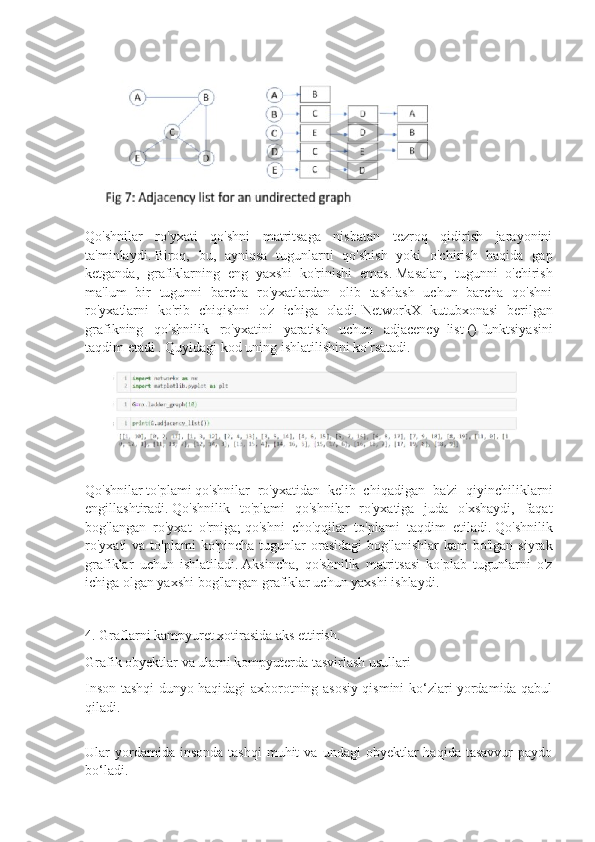 Qo'shnilar   ro'yxati   qo'shni   matritsaga   nisbatan   tezroq   qidirish   jarayonini
ta'minlaydi.   Biroq,   bu,   ayniqsa   tugunlarni   qo'shish   yoki   o'chirish   haqida   gap
ketganda,   grafiklarning   eng   yaxshi   ko'rinishi   emas.   Masalan,   tugunni   o'chirish
ma'lum   bir   tugunni   barcha   ro'yxatlardan   olib   tashlash   uchun   barcha   qo'shni
ro'yxatlarni   ko'rib   chiqishni   o'z   ichiga   oladi.   NetworkX   kutubxonasi   berilgan
grafikning   qo'shnilik   ro'yxatini   yaratish   uchun   adjacency_list   ()   funktsiyasini
taqdim etadi .   Quyidagi kod uning ishlatilishini ko'rsatadi.
Qo'shnilar   to'plami   qo'shnilar   ro'yxatidan   kelib   chiqadigan   ba'zi   qiyinchiliklarni
engillashtiradi.   Qo'shnilik   to'plami   qo'shnilar   ro'yxatiga   juda   o'xshaydi,   faqat
bog'langan   ro'yxat   o'rniga;   qo'shni   cho'qqilar   to'plami   taqdim   etiladi.   Qo'shnilik
ro'yxati  va  to'plami  ko'pincha  tugunlar  orasidagi  bog'lanishlar  kam   bo'lgan  siyrak
grafiklar   uchun   ishlatiladi.   Aksincha,   qo'shnilik   matritsasi   ko'plab   tugunlarni   o'z
ichiga olgan yaxshi bog'langan grafiklar uchun yaxshi ishlaydi.
4. Graflarni kampyuret xotirasida aks ettirish.
Grafik obyektlar va ularni kompyuterda   tasvirlash usullari
Inson tashqi dunyo haqidagi axborotning asosiy qismini ko‘zlari yordamida qabul
qiladi.
Ular   yordamida  insonda   tashqi  muhit  va  undagi  obyektlar  haqida  tasavvur   paydo
bo‘ladi. 