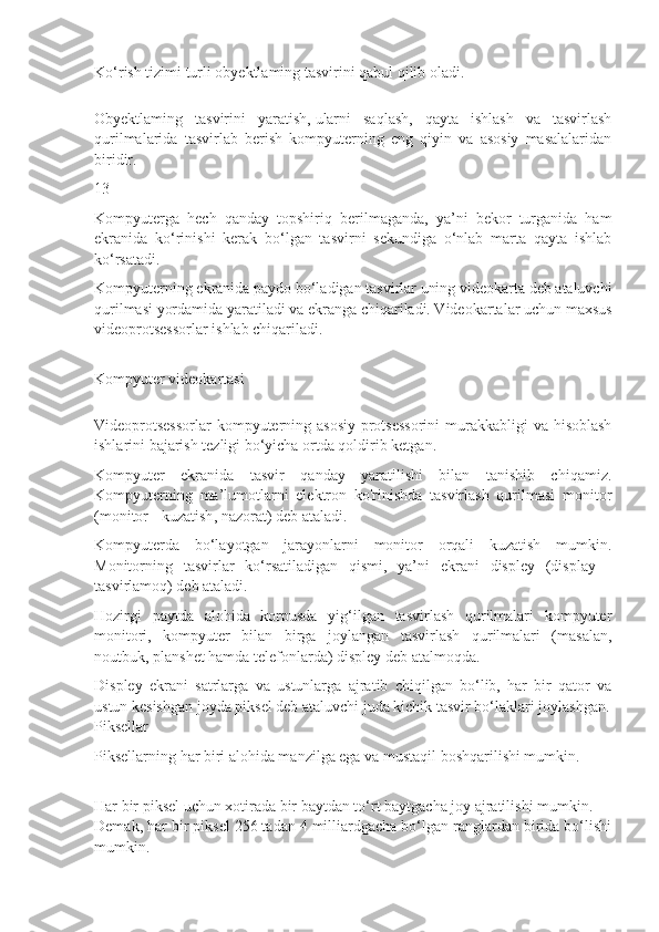 Ko‘rish tizimi turli obyektlaming tasvirini qabul qilib oladi.
Obyektlaming   tasvirini   yaratish,   ularni   saqlash ,   qayta   ishlash   va   tasvirlash
qurilmalarida   tasvirlab   berish   kompyuterning   eng   qiyin   va   asosiy   masalalaridan
biridir.
13
Kompyuterga   hech   qanday   topshiriq   berilmaganda,   ya’ni   bekor   turganida   ham
ekranida   ko‘rinishi   kerak   bo‘lgan   tasvirni   sekundiga   o‘nlab   marta   qayta   ishlab
ko‘rsatadi.
Kompyuterning ekranida paydo bo‘ladigan tasvirlar uning videokarta deb ataluvchi
qurilmasi yordamida yaratiladi va ekranga chiqariladi. Videokartalar uchun maxsus
videoprotsessorlar ishlab chiqariladi.
Kompyuter videokartasi
Videoprotsessorlar  kompyuterning asosiy protsessorini  murakkabligi  va hisoblash
ishlarini bajarish tezligi bo‘yicha ortda qoldirib ketgan.
Kompyuter   ekranida   tasvir   qanday   yaratilishi   bilan   tanishib   chiqamiz.
Kompyuterning   ma’lumotlarni   elektron   ko'rinishda   tasvirlash   qurilmasi   monitor
(monitor   - kuzatish , nazorat) deb ataladi.
Kompyuterda   bo‘layotgan   jarayonlarni   monitor   orqali   kuzatish   mumkin.
Monitorning   tasvirlar   ko‘rsatiladigan   qismi,   ya’ni   ekrani   displey   (display   -
tasvirlamoq) deb ataladi.
Hozirgi   paytda   alohida   korpusda   yig‘ilgan   tasvirlash   qurilmalari   kompyuter
monitori,   kompyuter   bilan   birga   joylangan   tasvirlash   qurilmalari   (masalan,
noutbuk, planshet hamda telefonlarda) displey deb atalmoqda.
Displey   ekrani   satrlarga   va   ustunlarga   ajratib   chiqilgan   bo‘lib,   har   bir   qator   va
ustun kesishgan joyda piksel deb ataluvchi juda kichik tasvir bo‘laklari joylashgan.
Piksellar
Piksellarning har biri alohida manzilga ega va mustaqil boshqarilishi mumkin.
Har bir piksel uchun xotirada bir baytdan to‘rt baytgacha joy ajratilishi mumkin.
Demak, har bir piksel 256 tadan 4 milliardgacha bo‘lgan ranglardan birida bo‘lishi
mumkin. 