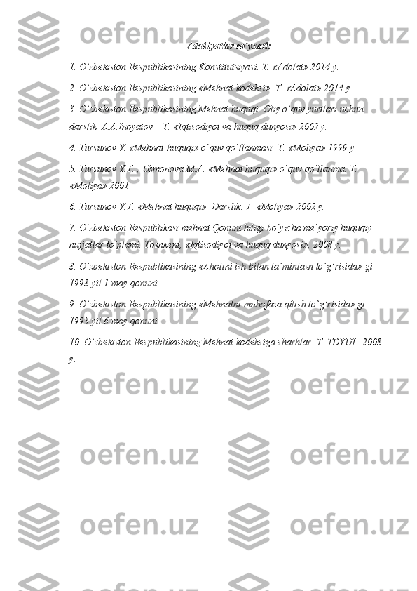 Adabiyotlar ro`yxati:
1. O`zbekiston Respublikasining Konstitutsiyasi. T. «Adolat» 2014 y.
2. O`zbekiston Respublikasining «Mehnat kodeksi». T. «Adolat» 2014 y.
3. O`zbekiston Respublikasining Mehnat huquqi. Oliy o`quv yurtlari uchun 
darslik. A.A.Inoyatov. –T. «Iqtisodiyot va huquq dunyosi» 2002 y.
4. Tursunov Y. «Mehnat huquqi» o`quv qo`llanmasi. T. «Moliya» 1999 y.
5. Tursunov Y.T. , Usmonova M.A. «Mehnat huquqi» o`quv qo`llanma. T. 
«Moliya» 2001 
6. Tursunov Y.T. «Mehnat huquqi». Darslik. T. «Moliya» 2002 y.
7. O`zbekiston Respublikasi mehnat Qonunchiligi bo`yicha me`yoriy huquqiy 
hujjatlar to`plami. Toshkent, «Iqtisodiyot va huquq dunyosi», 2008 y. 
8. O`zbekiston Respublikasining «Aholini ish bilan ta`minlash to`g’risida» gi 
1998 yil 1 may qonuni.
9. O`zbekiston Respublikasining «Mehnatni muhofaza qilish to`g’risida» gi 
1993 yil 6 may qonuni.
10.  O`zbekiston Respublikasining Mehnat kodeksi ga sharhlar . T.  TDYUI.   200 8  
y.
  