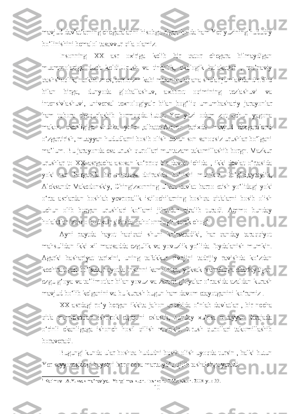 mavjud davlatlarning chegaralarini hisobga olgan holda ham Yer yuzining hududiy
bo‘linishini bemalol tasavvur qila olamiz.
Insonning   XX   asr   oxiriga   kelib   bir   qator   chegara   bilmaydigan
muammolariga   duch   keldi.Urush   va   tinchlik,   ekologik   halokatlar   ,   ma’naviy
qashshoqlik, narkobiznes, terrorizm kabi muammolar ana shular jumlasidandir.Shu
bilan   birga,   dunyoda   globallashuv,   axborot   oqimining   tezlashuvi   va
intensivlashuvi,   universal   texnologiyalr   bilan   bog‘liq   umumbashariy   jarayonlar
ham   tobora   chuqurlashib   bormoqda.Butun   Yer   yuzi   odam   zot   uchun   yagona
makon   ekanligiga   shubha   yo‘q   ,albatta.Ammo   tarixda   mavjud   chegaralarni
o‘zgartirish, muayyan hududlarni bosib olish uchun son-sanoqsiz urushlar bo‘lgani
ma’lum. Bu jarayonda esa urush qurollari muntazam takomillashib borgn. Mazkur
urushlar   to   XX   asrgacha   asosan   ko‘proq   bir   davlat   ichida   ,   ikki   davlat   o‘rtasida
yoki   nari   borganda   bir   mintaqa   doirasida   bo‘lishi   mumkin.   To‘g‘ri,aytaylik,
Aleksandr   Makedonskiy,   Chingizxonning   ulkan   davlat   barpo   etish   yo‘lidagi   yoki
o‘rta   asrlardan   boshlab   yevropallk   istilochilarning   boshqa   qit'alarni   bosib   olish
uchun   olib   borgan   urushlari   ko‘lami   jihatdan   ajralib   turadi.   Ammo   bunday
holalatlar istisno hodisalr sifatida baholonmog‘i kerak chog‘i. 
Ayni   paytda   hayot   haqiqati   shuni   ko‘rsatadiki,   har   qanday   taraqqiyot
mahsulidan   ikki   xil   maqsadda-ezgulik   va   yovuzlik   yo‘lida   foydalanish   mumkin.
Agarki   bashariyat   tarixini,   uning   tafakkur   rivojini   tadrijiy   ravishda   ko‘zdan
kechiradigan bo‘lsak, hayotda insonni kamolotga, yuksak marralarga chorlaydigan
ezgu g‘oya va ta’limotlar bilan yovuz va zararli g‘oyalar o‘rtasida azaldan kurash
mavjud bo‘lib kelganini va bu kurash bugun ham davom etayotganini ko‘ramiz 1
.
XX   asrdagi   ro‘y   bergan   ikkita   jahon   urushida   o‘nlab   davlatlar   ,   bir   necha
qit'a   mamlakatlari   ishrirok   etganini   eslasak,   bunday   xulosa   muayyan   darajada
o‘rinli   ekanligaga   ishonch   hosil   qilish   mumkin.   Urush   qurollari   takomillashib
boraveradi. 
Bugungi kunda ular boshqa hududni bosib olish uyoqda tursin , balki butun
Yer sayyorasidagi hayotni bor necha marta yo‘q qilib tashalshga yetadi.
1
 Karimov I.A.Yuksak ma’naviyat- Yengilmas kuch.  Toshkent. O’zbekiston. 2008-y. b-33.
10 